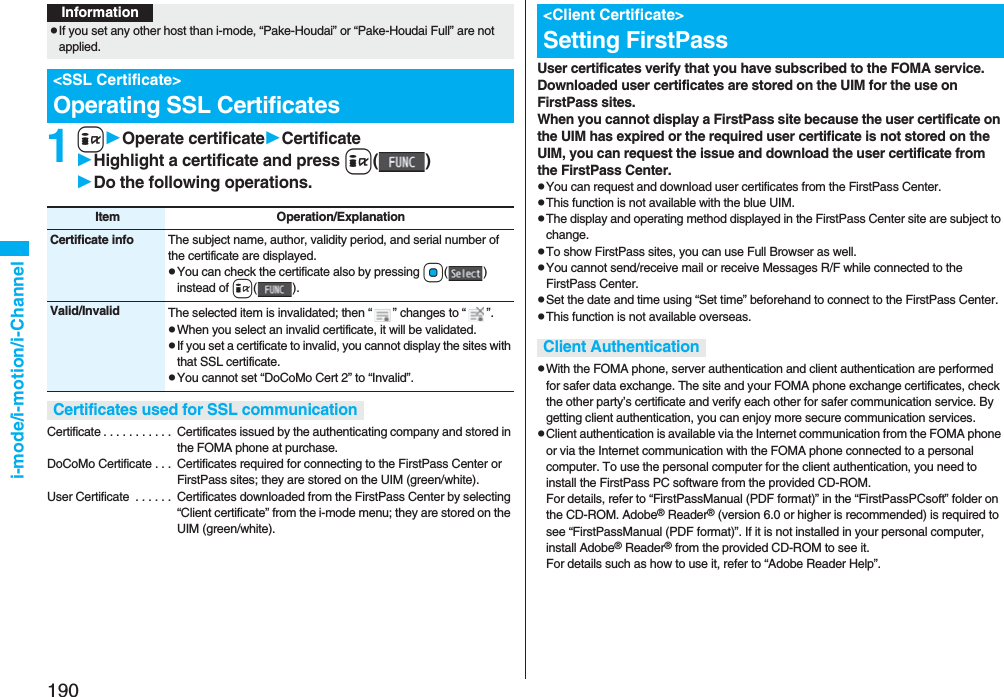 190i-mode/i-motion/i-Channel1iOperate certificateCertificateHighlight a certificate and press i()Do the following operations.Certificate . . . . . . . . . . . Certificates issued by the authenticating company and stored in the FOMA phone at purchase.DoCoMo Certificate . . . Certificates required for connecting to the FirstPass Center or FirstPass sites; they are stored on the UIM (green/white).User Certificate . . . . . . Certificates downloaded from the FirstPass Center by selecting “Client certificate” from the i-mode menu; they are stored on the UIM (green/white).InformationpIf you set any other host than i-mode, “Pake-Houdai” or “Pake-Houdai Full” are not applied.<SSL Certificate>Operating SSL CertificatesItem Operation/ExplanationCertificate info The subject name, author, validity period, and serial number of the certificate are displayed.pYou can check the certificate also by pressing Oo()instead of i().Valid/Invalid The selected item is invalidated; then “ ” changes to “ ”.pWhen you select an invalid certificate, it will be validated.pIf you set a certificate to invalid, you cannot display the sites with that SSL certificate.pYou cannot set “DoCoMo Cert 2” to “Invalid”.Certificates used for SSL communicationUser certificates verify that you have subscribed to the FOMA service. Downloaded user certificates are stored on the UIM for the use on FirstPass sites. When you cannot display a FirstPass site because the user certificate on the UIM has expired or the required user certificate is not stored on the UIM, you can request the issue and download the user certificate from the FirstPass Center.pYou can request and download user certificates from the FirstPass Center.pThis function is not available with the blue UIM.pThe display and operating method displayed in the FirstPass Center site are subject to change.pTo show FirstPass sites, you can use Full Browser as well.pYou cannot send/receive mail or receive Messages R/F while connected to the FirstPass Center.pSet the date and time using “Set time” beforehand to connect to the FirstPass Center.pThis function is not available overseas.pWith the FOMA phone, server authentication and client authentication are performed for safer data exchange. The site and your FOMA phone exchange certificates, check the other party’s certificate and verify each other for safer communication service. By getting client authentication, you can enjoy more secure communication services.pClient authentication is available via the Internet communication from the FOMA phone or via the Internet communication with the FOMA phone connected to a personal computer. To use the personal computer for the client authentication, you need to install the FirstPass PC software from the provided CD-ROM.For details, refer to “FirstPassManual (PDF format)” in the “FirstPassPCsoft” folder on the CD-ROM. Adobe® Reader® (version 6.0 or higher is recommended) is required to see “FirstPassManual (PDF format)”. If it is not installed in your personal computer, install Adobe® Reader® from the provided CD-ROM to see it.For details such as how to use it, refer to “Adobe Reader Help”.<Client Certificate>Setting FirstPassClient Authentication