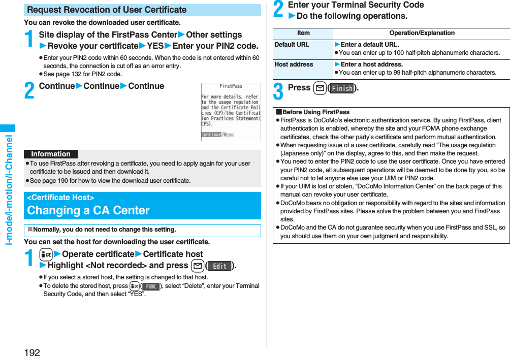 192i-mode/i-motion/i-ChannelYou can revoke the downloaded user certificate.1Site display of the FirstPass CenterOther settingsRevoke your certificateYESEnter your PIN2 code.pEnter your PIN2 code within 60 seconds. When the code is not entered within 60 seconds, the connection is cut off as an error entry. pSee page 132 for PIN2 code.2ContinueContinueContinueYou can set the host for downloading the user certificate.1iOperate certificateCertificate hostHighlight <Not recorded> and press l().pIf you select a stored host, the setting is changed to that host.pTo delete the stored host, press i( ), select “Delete”, enter your Terminal Security Code, and then select “YES”.Request Revocation of User CertificateInformationpTo use FirstPass after revoking a certificate, you need to apply again for your user certificate to be issued and then download it.pSee page 190 for how to view the download user certificate. <Certificate Host>Changing a CA Center※Normally, you do not need to change this setting.2Enter your Terminal Security CodeDo the following operations.3Press l().Item Operation/ExplanationDefault URL Enter a default URL.pYou can enter up to 100 half-pitch alphanumeric characters.Host address Enter a host address.pYou can enter up to 99 half-pitch alphanumeric characters.■Before Using FirstPasspFirstPass is DoCoMo’s electronic authentication service. By using FirstPass, client authentication is enabled, whereby the site and your FOMA phone exchange certificates, check the other party’s certificate and perform mutual authentication.pWhen requesting issue of a user certificate, carefully read “The usage regulation (Japanese only)” on the display, agree to this, and then make the request.pYou need to enter the PIN2 code to use the user certificate. Once you have entered your PIN2 code, all subsequent operations will be deemed to be done by you, so be careful not to let anyone else use your UIM or PIN2 code.pIf your UIM is lost or stolen, “DoCoMo Information Center” on the back page of this manual can revoke your user certificate.pDoCoMo bears no obligation or responsibility with regard to the sites and information provided by FirstPass sites. Please solve the problem between you and FirstPass sites.pDoCoMo and the CA do not guarantee security when you use FirstPass and SSL, so you should use them on your own judgment and responsibility.