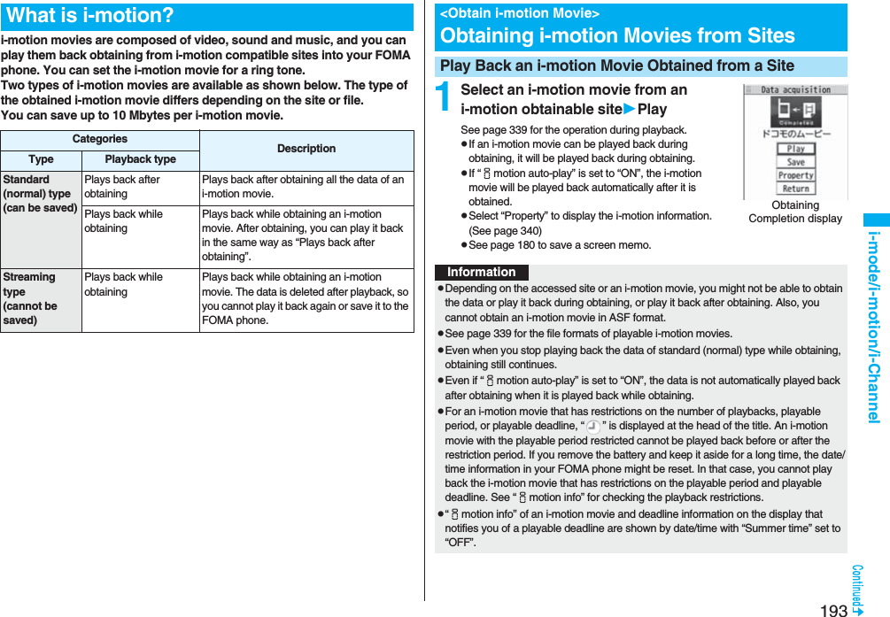 193i-mode/i-motion/i-Channeli-motion movies are composed of video, sound and music, and you can play them back obtaining from i-motion compatible sites into your FOMA phone. You can set the i-motion movie for a ring tone.Two types of i-motion movies are available as shown below. The type of the obtained i-motion movie differs depending on the site or file.You can save up to 10 Mbytes per i-motion movie.What is i-motion?Categories DescriptionType Playback typeStandard (normal) type(can be saved)Plays back after obtaining Plays back after obtaining all the data of an i-motion movie.Plays back while obtaining Plays back while obtaining an i-motion movie. After obtaining, you can play it back in the same way as “Plays back after obtaining”.Streaming type(cannot be saved)Plays back while obtaining Plays back while obtaining an i-motion movie. The data is deleted after playback, so you cannot play it back again or save it to the FOMA phone.1Select an i-motion movie from an i-motion obtainable sitePlaySee page 339 for the operation during playback.pIf an i-motion movie can be played back during obtaining, it will be played back during obtaining.pIf “imotion auto-play” is set to “ON”, the i-motion movie will be played back automatically after it is obtained.pSelect “Property” to display the i-motion information. (See page 340)pSee page 180 to save a screen memo.<Obtain i-motion Movie>Obtaining i-motion Movies from SitesPlay Back an i-motion Movie Obtained from a SiteObtaining Completion displayInformationpDepending on the accessed site or an i-motion movie, you might not be able to obtain the data or play it back during obtaining, or play it back after obtaining. Also, you cannot obtain an i-motion movie in ASF format.pSee page 339 for the file formats of playable i-motion movies.pEven when you stop playing back the data of standard (normal) type while obtaining, obtaining still continues.pEven if “imotion auto-play” is set to “ON”, the data is not automatically played back after obtaining when it is played back while obtaining.pFor an i-motion movie that has restrictions on the number of playbacks, playable period, or playable deadline, “ ” is displayed at the head of the title. An i-motion movie with the playable period restricted cannot be played back before or after the restriction period. If you remove the battery and keep it aside for a long time, the date/time information in your FOMA phone might be reset. In that case, you cannot play back the i-motion movie that has restrictions on the playable period and playable deadline. See “imotion info” for checking the playback restrictions.p“imotion info” of an i-motion movie and deadline information on the display that notifies you of a playable deadline are shown by date/time with “Summer time” set to “OFF”.