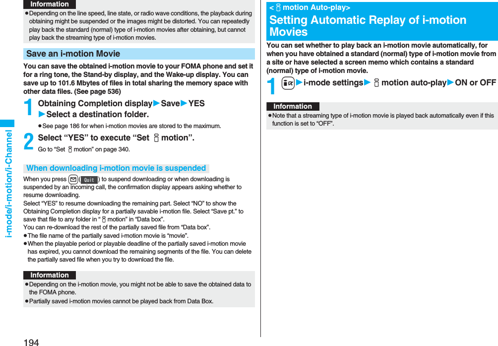 194i-mode/i-motion/i-ChannelYou can save the obtained i-motion movie to your FOMA phone and set it for a ring tone, the Stand-by display, and the Wake-up display. You can save up to 101.6 Mbytes of files in total sharing the memory space with other data files. (See page 536)1Obtaining Completion displaySaveYESSelect a destination folder.pSee page 186 for when i-motion movies are stored to the maximum.2Select “YES” to execute “Set imotion”.Go to “Set imotion” on page 340.When you press l( ) to suspend downloading or when downloading is suspended by an incoming call, the confirmation display appears asking whether to resume downloading. Select “YES” to resume downloading the remaining part. Select “NO” to show the Obtaining Completion display for a partially savable i-motion file. Select “Save pt.” to save that file to any folder in “imotion” in “Data box”.You can re-download the rest of the partially saved file from “Data box”.pThe file name of the partially saved i-motion movie is “movie”.pWhen the playable period or playable deadline of the partially saved i-motion movie has expired, you cannot download the remaining segments of the file. You can delete the partially saved file when you try to download the file.pDepending on the line speed, line state, or radio wave conditions, the playback during obtaining might be suspended or the images might be distorted. You can repeatedly play back the standard (normal) type of i-motion movies after obtaining, but cannot play back the streaming type of i-motion movies.Save an i-motion MovieInformationWhen downloading i-motion movie is suspendedInformationpDepending on the i-motion movie, you might not be able to save the obtained data to the FOMA phone.pPartially saved i-motion movies cannot be played back from Data Box.You can set whether to play back an i-motion movie automatically, for when you have obtained a standard (normal) type of i-motion movie from a site or have selected a screen memo which contains a standard (normal) type of i-motion movie.1ii-mode settingsimotion auto-playON or OFF<imotion Auto-play>Setting Automatic Replay of i-motion MoviesInformationpNote that a streaming type of i-motion movie is played back automatically even if this function is set to “OFF”.