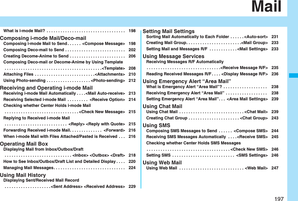 197MailWhat is i-mode Mail? . . . . . . . . . . . . . . . . . . . . . . . . . . . . . . . . . . 198Composing i-mode Mail/Deco-mailComposing i-mode Mail to Send . . . . . . <Compose Message> 198Composing Deco-mail to Send . . . . . . . . . . . . . . . . . . . . . . . . . . 202Creating Decome-Anime to Send . . . . . . . . . . . . . . . . . . . . . . . . 206Composing Deco-mail or Decome-Anime by Using Template . . . . . . . . . . . . . . . . . . . . . . . . . . . . . . . . . . . . . . . . . .<Template> 208Attaching Files . . . . . . . . . . . . . . . . . . . . . . . . . .<Attachments> 210Using Photo-sending . . . . . . . . . . . . . . . . . . . <Photo-sending> 212Receiving and Operating i-mode MailReceiving i-mode Mail Automatically . . . .<Mail Auto-receive> 213Receiving Selected i-mode Mail . . . . . . . . . <Receive Option> 214Checking whether Center Holds i-mode Mail . . . . . . . . . . . . . . . . . . . . . . . . . . . . . . . . <Check New Message> 215Replying to Received i-mode Mail . . . . . . . . . . . . . . . . . . . . . . . . . . . <Reply> <Reply with Quote> 215Forwarding Received i-mode Mail. . . . . . . . . . . . . . <Forward> 216When i-mode Mail with Files Attached/Pasted is Received . . . 216Operating Mail BoxDisplaying Mail from Inbox/Outbox/Draft . . . . . . . . . . . . . . . . . . . . . . . . . . . . . <Inbox> <Outbox> <Draft> 218How to See Inbox/Outbox/Draft List and Detailed Display . . . . 220Managing Mail Messages. . . . . . . . . . . . . . . . . . . . . . . . . . . . . . . 224Using Mail HistoryDisplaying Sent/Received Mail Record . . . . . . . . . . . . . . . . . . . . <Sent Address> <Received Address> 229Setting Mail SettingsSorting Mail Automatically to Each Folder . . . . . . <Auto-sort> 231Creating Mail Group. . . . . . . . . . . . . . . . . . . . . . . .<Mail Group> 233Setting Mail and Messages R/F . . . . . . . . . . . . <Mail Settings> 233Using Message ServicesReceiving Messages R/F Automatically. . . . . . . . . . . . . . . . . . . . . . . . . . . . . . . .<Receive Message R/F> 235Reading Received Messages R/F . . . . <Display Message R/F> 236Using Emergency Alert “Area Mail”What is Emergency Alert “Area Mail”? . . . . . . . . . . . . . . . . . . . 238Receiving Emergency Alert “Area Mail” . . . . . . . . . . . . . . . . . . 238Setting Emergency Alert “Area Mail”. . . <Area Mail Settings> 239Using Chat MailUsing Chat Mail . . . . . . . . . . . . . . . . . . . . . . . . . . . . <Chat Mail> 239Creating Chat Group . . . . . . . . . . . . . . . . . . . . . . <Chat Group> 243Using SMSComposing SMS Messages to Send . . . . . . <Compose SMS> 244Receiving SMS Messages Automatically . . . . <Receive SMS> 245Checking whether Center Holds SMS Messages. . . . . . . . . . . . . . . . . . . . . . . . . . . . . . . . . . . . <Check New SMS> 246Setting SMS . . . . . . . . . . . . . . . . . . . . . . . . . . . <SMS Settings> 246Using Web MailUsing Web Mail . . . . . . . . . . . . . . . . . . . . . . . . . . . . <Web Mail> 247