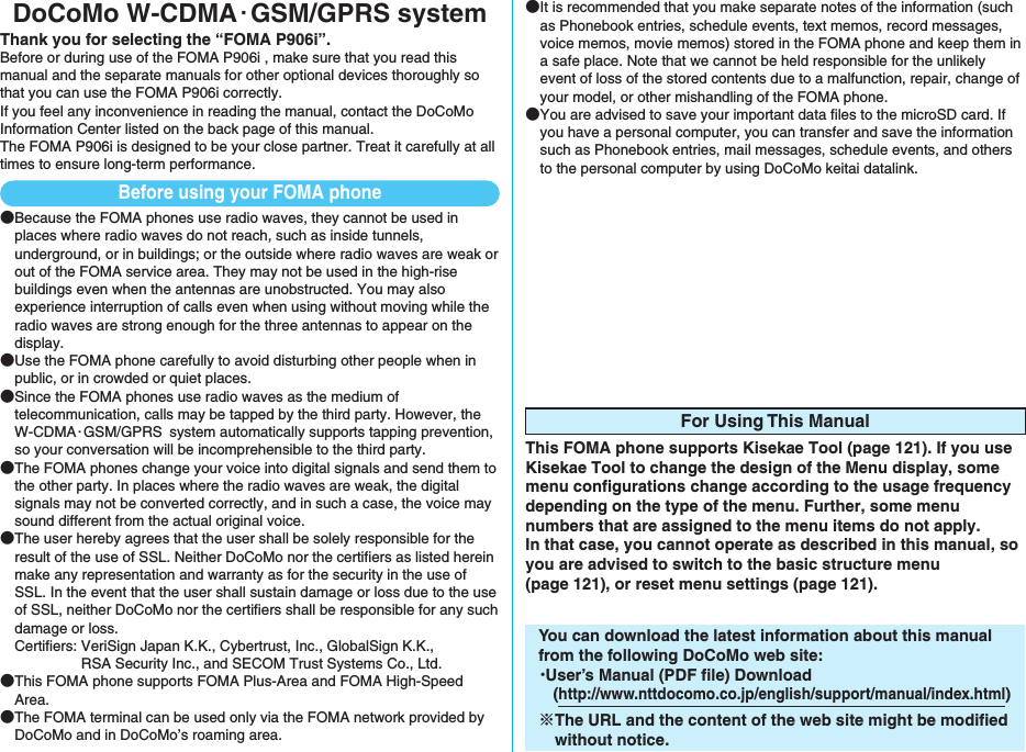 DoCoMo W-CDMA・GSM/GPRS systemThank you for selecting the “FOMA P906i”.Before or during use of the FOMA P906i , make sure that you read this manual and the separate manuals for other optional devices thoroughly so that you can use the FOMA P906i correctly. If you feel any inconvenience in reading the manual, contact the DoCoMo Information Center listed on the back page of this manual.The FOMA P906i is designed to be your close partner. Treat it carefully at all times to ensure long-term performance.●Because the FOMA phones use radio waves, they cannot be used in places where radio waves do not reach, such as inside tunnels, underground, or in buildings; or the outside where radio waves are weak or out of the FOMA service area. They may not be used in the high-rise buildings even when the antennas are unobstructed. You may also experience interruption of calls even when using without moving while the radio waves are strong enough for the three antennas to appear on the display.●Use the FOMA phone carefully to avoid disturbing other people when in public, or in crowded or quiet places.●Since the FOMA phones use radio waves as the medium of telecommunication, calls may be tapped by the third party. However, the W-CDMA・GSM/GPRS system automatically supports tapping prevention, so your conversation will be incomprehensible to the third party.●The FOMA phones change your voice into digital signals and send them to the other party. In places where the radio waves are weak, the digital signals may not be converted correctly, and in such a case, the voice may sound different from the actual original voice.●The user hereby agrees that the user shall be solely responsible for the result of the use of SSL. Neither DoCoMo nor the certifiers as listed herein make any representation and warranty as for the security in the use of SSL. In the event that the user shall sustain damage or loss due to the use of SSL, neither DoCoMo nor the certifiers shall be responsible for any such damage or loss.Certifiers: VeriSign Japan K.K., Cybertrust, Inc., GlobalSign K.K., RSA Security Inc., and SECOM Trust Systems Co., Ltd.●This FOMA phone supports FOMA Plus-Area and FOMA High-Speed Area.●The FOMA terminal can be used only via the FOMA network provided by DoCoMo and in DoCoMo’s roaming area.●It is recommended that you make separate notes of the information (such as Phonebook entries, schedule events, text memos, record messages, voice memos, movie memos) stored in the FOMA phone and keep them in a safe place. Note that we cannot be held responsible for the unlikely event of loss of the stored contents due to a malfunction, repair, change of your model, or other mishandling of the FOMA phone.●You are advised to save your important data files to the microSD card. If you have a personal computer, you can transfer and save the information such as Phonebook entries, mail messages, schedule events, and others to the personal computer by using DoCoMo keitai datalink.For Using This ManualThis FOMA phone supports Kisekae Tool (page 121). If you use Kisekae Tool to change the design of the Menu display, some menu configurations change according to the usage frequency depending on the type of the menu. Further, some menu numbers that are assigned to the menu items do not apply. In that case, you cannot operate as described in this manual, so you are advised to switch to the basic structure menu (page 121), or reset menu settings (page 121).You can download the latest information about this manual from the following DoCoMo web site:・User’s Manual (PDF file) Download(http://www.nttdocomo.co.jp/english/support/manual/index.html)※The URL and the content of the web site might be modified without notice.Before using your FOMA phone