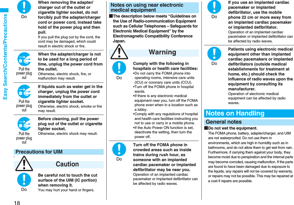 18Easy Search/Contents/PrecautionsWhen removing the adapter/charger out of the outlet or cigarette lighter socket, do not forcibly pull the adapter/charger cord or power cord, instead take hold of the power plug and then pull.If you pull the plug out by the cord, the cord may be damaged, which could result in electric shock or fire.When the adapter/charger is not to be used for a long period of time, unplug the power cord from the outlet.Otherwise, electric shock, fire, or malfunction may result.If liquids such as water get in the charger, unplug the power cord immediately from the outlet or cigarette lighter socket.Otherwise, electric shock, smoke or fire may result.Before cleaning, pull the power plug out of the outlet or cigarette lighter socket.Otherwise, electric shock may result.0Be careful not to touch the cut surface of the UIM (IC portion) when removing it.You may hurt your hand or fingers.Precautions for UIM CautionDoPull thepower plugoutPull thepower plugoutPull thepower plugoutDo■The description below meets “Guidelines on the Use of Radio-communication Equipment such as Cellular Telephones – Safeguards for Electronic Medical Equipment” by the Electromagnetic Compatibility Conference Japan.Comply with the following in hospitals or health care facilities:•Do not carry the FOMA phone into operating rooms, intensive care units (ICU) or coronary care units (CCU).•Turn off the FOMA phone in hospital wards.•If there is any electronic medical equipment near you, turn off the FOMA phone even when in a location such as a lobby.•Comply with any regulations of hospital and health care facilities instructing you not to use or carry in a mobile phone.•If the Auto Power ON function is set, deactivate the setting, then turn the power off.Turn off the FOMA phone in crowded areas such as inside trains during rush hour, as someone with an implanted cardiac pacemaker or implanted defibrillator may be near you.Operation of an implanted cardiac pacemaker or implanted defibrillator can be affected by radio waves.Notes on using near electronic medical equipment WarningDoDoIf you use an implanted cardiac pacemaker or implanted defibrillator, use the mobile phone 22 cm or more away from an implanted cardiac pacemaker or implanted defibrillator.Operation of an implanted cardiac pacemaker or implanted defibrillator can be affected by radio waves.Patients using electronic medical equipment other than implanted cardiac pacemakers or implanted defibrillators (outside medical establishments for treatment at home, etc.) should check the influence of radio waves upon the equipment by consulting its manufacturer.Operation of electronic medical equipment can be affected by radio waves.■Do not wet the equipment.The FOMA phone, battery, adapter/charger, and UIM are not waterproofed. Do not use them in environments, which are high in humidity such as in bathrooms, and do not allow them to get wet from rain. Furthermore, if carrying them against your body, they become moist due to perspiration and the internal parts may become corroded, causing malfunction. If the parts are found to have been damaged due to exposure to the liquids, any repairs will not be covered by warranty, or repairs may not be possible. This may be repaired at a cost if repairs are possible.Notes on HandlingGeneral notesDoDo