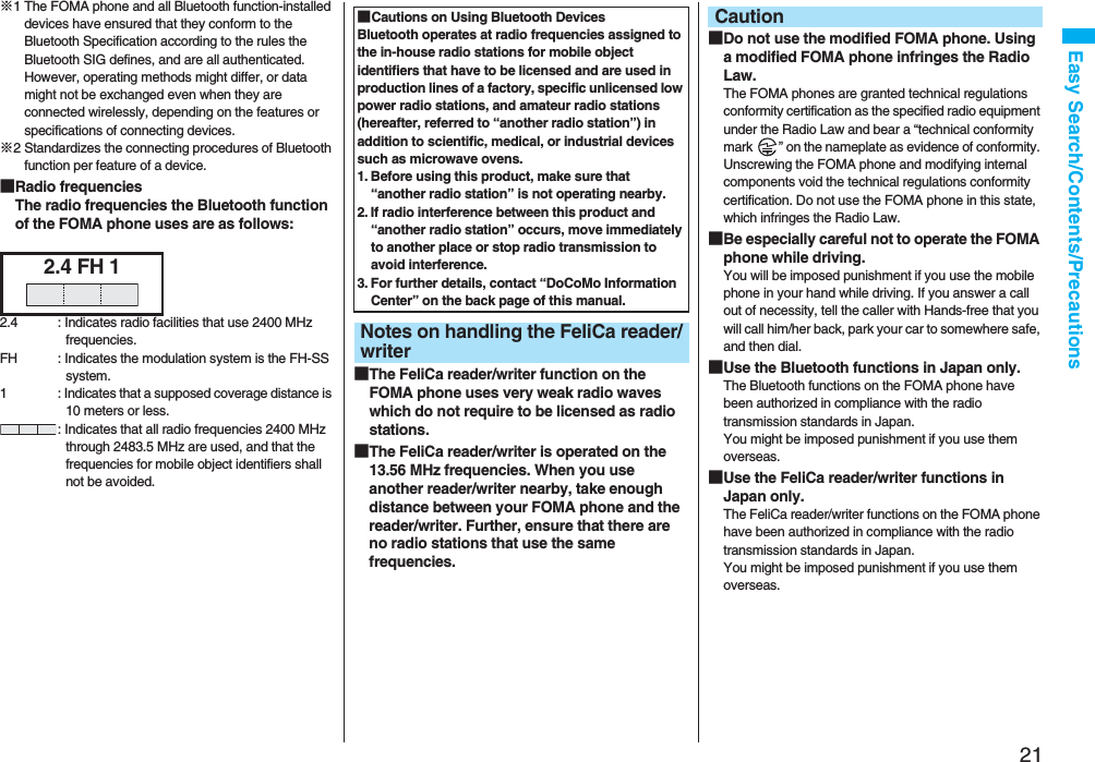 21Easy Search/Contents/Precautions※1 The FOMA phone and all Bluetooth function-installed devices have ensured that they conform to the Bluetooth Specification according to the rules the Bluetooth SIG defines, and are all authenticated. However, operating methods might differ, or data might not be exchanged even when they are connected wirelessly, depending on the features or specifications of connecting devices.※2 Standardizes the connecting procedures of Bluetooth function per feature of a device.■Radio frequenciesThe radio frequencies the Bluetooth function of the FOMA phone uses are as follows:2.4 FH 12.4 : Indicates radio facilities that use 2400 MHz frequencies.FH : Indicates the modulation system is the FH-SS system.1 : Indicates that a supposed coverage distance is 10 meters or less.: Indicates that all radio frequencies 2400 MHz through 2483.5 MHz are used, and that the frequencies for mobile object identifiers shall not be avoided.■The FeliCa reader/writer function on the FOMA phone uses very weak radio waves which do not require to be licensed as radio stations.■The FeliCa reader/writer is operated on the 13.56 MHz frequencies. When you use another reader/writer nearby, take enough distance between your FOMA phone and the reader/writer. Further, ensure that there are no radio stations that use the same frequencies.■Cautions on Using Bluetooth DevicesBluetooth operates at radio frequencies assigned to the in-house radio stations for mobile object identifiers that have to be licensed and are used in production lines of a factory, specific unlicensed low power radio stations, and amateur radio stations (hereafter, referred to “another radio station”) in addition to scientific, medical, or industrial devices such as microwave ovens.1. Before using this product, make sure that “another radio station” is not operating nearby.2. If radio interference between this product and “another radio station” occurs, move immediately to another place or stop radio transmission to avoid interference.3. For further details, contact “DoCoMo Information Center” on the back page of this manual.Notes on handling the FeliCa reader/writer■Do not use the modified FOMA phone. Using a modified FOMA phone infringes the Radio Law.The FOMA phones are granted technical regulations conformity certification as the specified radio equipment under the Radio Law and bear a “technical conformity mark ” on the nameplate as evidence of conformity. Unscrewing the FOMA phone and modifying internal components void the technical regulations conformity certification. Do not use the FOMA phone in this state, which infringes the Radio Law.■Be especially careful not to operate the FOMA phone while driving.You will be imposed punishment if you use the mobile phone in your hand while driving. If you answer a call out of necessity, tell the caller with Hands-free that you will call him/her back, park your car to somewhere safe, and then dial.■Use the Bluetooth functions in Japan only.The Bluetooth functions on the FOMA phone have been authorized in compliance with the radio transmission standards in Japan.You might be imposed punishment if you use them overseas.■Use the FeliCa reader/writer functions in Japan only.The FeliCa reader/writer functions on the FOMA phone have been authorized in compliance with the radio transmission standards in Japan.You might be imposed punishment if you use them overseas.Caution
