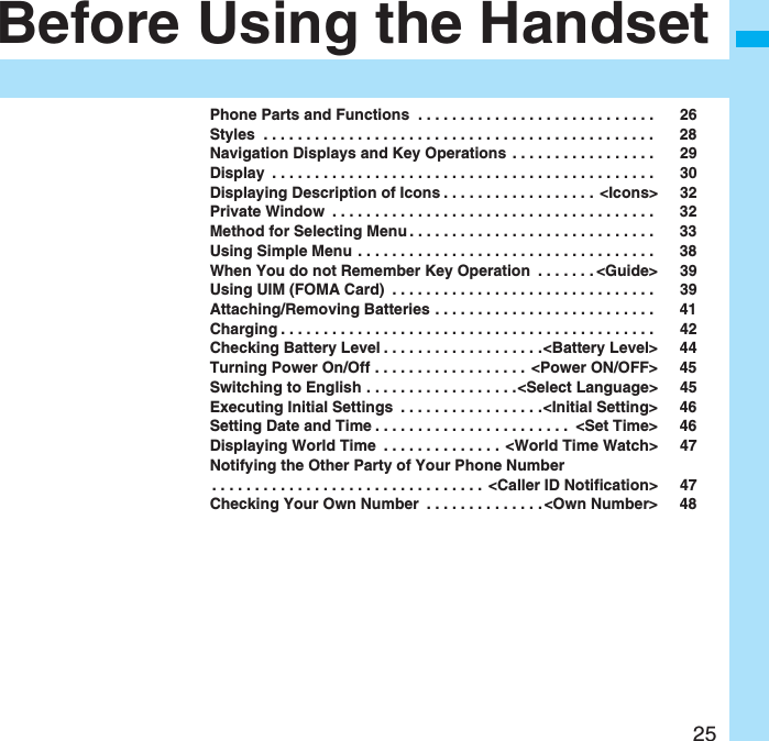 25Before Using the HandsetPhone Parts and Functions . . . . . . . . . . . . . . . . . . . . . . . . . . . . 26Styles . . . . . . . . . . . . . . . . . . . . . . . . . . . . . . . . . . . . . . . . . . . . . . 28Navigation Displays and Key Operations . . . . . . . . . . . . . . . . . 29Display . . . . . . . . . . . . . . . . . . . . . . . . . . . . . . . . . . . . . . . . . . . . . 30Displaying Description of Icons . . . . . . . . . . . . . . . . . . <Icons> 32Private Window . . . . . . . . . . . . . . . . . . . . . . . . . . . . . . . . . . . . . . 32Method for Selecting Menu . . . . . . . . . . . . . . . . . . . . . . . . . . . . . 33Using Simple Menu . . . . . . . . . . . . . . . . . . . . . . . . . . . . . . . . . . . 38When You do not Remember Key Operation . . . . . . . <Guide> 39Using UIM (FOMA Card) . . . . . . . . . . . . . . . . . . . . . . . . . . . . . . . 39Attaching/Removing Batteries . . . . . . . . . . . . . . . . . . . . . . . . . . 41Charging . . . . . . . . . . . . . . . . . . . . . . . . . . . . . . . . . . . . . . . . . . . . 42Checking Battery Level . . . . . . . . . . . . . . . . . . .<Battery Level> 44Turning Power On/Off . . . . . . . . . . . . . . . . . . <Power ON/OFF> 45Switching to English . . . . . . . . . . . . . . . . . .<Select Language> 45Executing Initial Settings . . . . . . . . . . . . . . . . .<Initial Setting> 46Setting Date and Time . . . . . . . . . . . . . . . . . . . . . . . <Set Time> 46Displaying World Time . . . . . . . . . . . . . . <World Time Watch> 47Notifying the Other Party of Your Phone Number. . . . . . . . . . . . . . . . . . . . . . . . . . . . . . . . <Caller ID Notification> 47Checking Your Own Number . . . . . . . . . . . . . . <Own Number> 48