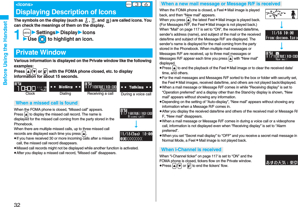 32Before Using the HandsetThe symbols on the display (such as , , and ) are called icons. You can check the meanings of them on the display.1mSettingsDisplayIconsUse Mo to highlight an icon.Various information is displayed on the Private window like the following examples:Press </> or p with the FOMA phone closed, etc. to display information for about 15 seconds.When the FOMA phone is closed, “Missed call” appears.Press < to display the missed call record. The name is displayed for the missed call coming from the party stored in the Phonebook.When there are multiple missed calls, up to three missed call records are displayed each time you press <.pIf you have received 30 or more incoming calls after a missed call, the missed call record disappears.pMissed call records might not be displayed while another function is activated.pAfter you display a missed call record, “Missed call” disappears.+m-3-6<Icons>Displaying Description of IconsPrivate WindowWhen a missed call is foundClock Receiving a call During a voice callDialingWhen the FOMA phone is closed, a Feel*Mail image is played back, and then “New mail” appears. When you press <, the latest Feel*Mail image is played back. (For Messages R/F, the Feel*Mail image is not played back.)When “Mail” on page 117 is set to “ON”, the received date/time, sender’s address (name), and subject of the mail or the received date/time and subject of the Message R/F are displayed. The sender’s name is displayed for the mail coming from the party stored in the Phonebook. When multiple mail messages or Messages R/F are received, up to three mail messages or Messages R/F appear each time you press < with “New mail” displayed.pPress < to end the playback of the Feel*Mail image or to clear the received date/time, and others.pFor the mail messages and Messages R/F sorted to the box or folder with security set, the Feel*Mail images, received date/time, and others are not played back/displayed.pWhen a mail message or Message R/F comes in while “Receiving display” is set to “Operation preferred” and a display other than the Stand-by display is shown, “New mail” appears without showing any information.pDepending on the setting of “Auto-display”, “New mail” appears without showing any information when a Message R/F comes in.pAfter you display the received date/time and others of the received mail or Message R/F, “New mail” disappears.pWhen a mail message or Message R/F comes in during a voice call or a videophone call, information is not displayed even when “Receiving display” is set to “Alarm preferred”.pWhen you set “Secret mail display” to “OFF” and you receive a secret mail message in Normal Mode, a Feel*Mail image is not played back.When “i-Channel ticker” on page 117 is set to “ON” and the FOMA phone is closed, tickers flow on the Private window.pPress </> or p to end the tickers’ flow.When a new mail message or Message R/F is receivedWhen i-Channel is received