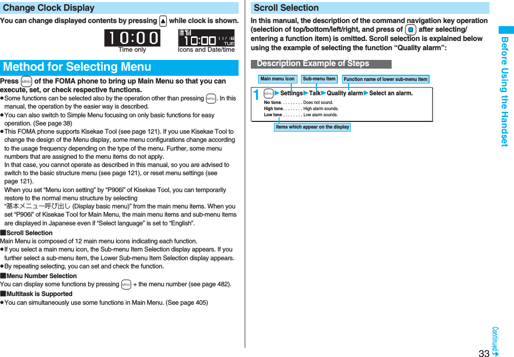 33Before Using the HandsetYou can change displayed contents by pressing < while clock is shown.Press m of the FOMA phone to bring up Main Menu so that you can execute, set, or check respective functions.pSome functions can be selected also by the operation other than pressing m. In this manual, the operation by the easier way is described.pYou can also switch to Simple Menu focusing on only basic functions for easy operation. (See page 38)pThis FOMA phone supports Kisekae Tool (see page 121). If you use Kisekae Tool to change the design of the Menu display, some menu configurations change according to the usage frequency depending on the type of the menu. Further, some menu numbers that are assigned to the menu items do not apply. In that case, you cannot operate as described in this manual, so you are advised to switch to the basic structure menu (see page 121), or reset menu settings (see page 121).When you set “Menu icon setting” by “P906i” of Kisekae Tool, you can temporarily restore to the normal menu structure by selecting “基本メニュー呼び出し (Display basic menu)” from the main menu items. When you set “P906i” of Kisekae Tool for Main Menu, the main menu items and sub-menu items are displayed in Japanese even if “Select language” is set to “English”.■Scroll SelectionMain Menu is composed of 12 main menu icons indicating each function.pIf you select a main menu icon, the Sub-menu Item Selection display appears. If you further select a sub-menu item, the Lower Sub-menu Item Selection display appears. pBy repeating selecting, you can set and check the function.■Menu Number SelectionYou can display some functions by pressing m + the menu number (see page 482).■Multitask is SupportedpYou can simultaneously use some functions in Main Menu. (See page 405)Change Clock DisplayMethod for Selecting MenuTime only Icons and Date/timeIn this manual, the description of the command navigation key operation (selection of top/bottom/left/right, and press of Oo after selecting/entering a function item) is omitted. Scroll selection is explained below using the example of selecting the function “Quality alarm”:Scroll SelectionDescription Example of Steps1Main menu icon Sub-menu item Function name of lower sub-menu item Items which appear on the display No tone . . . . . . . . . Does not sound. High tone . . . . . . . . High alarm sounds. Low tone . . . . . . . . Low alarm sounds. mSettingsTalkQuality alarmSelect an alarm.