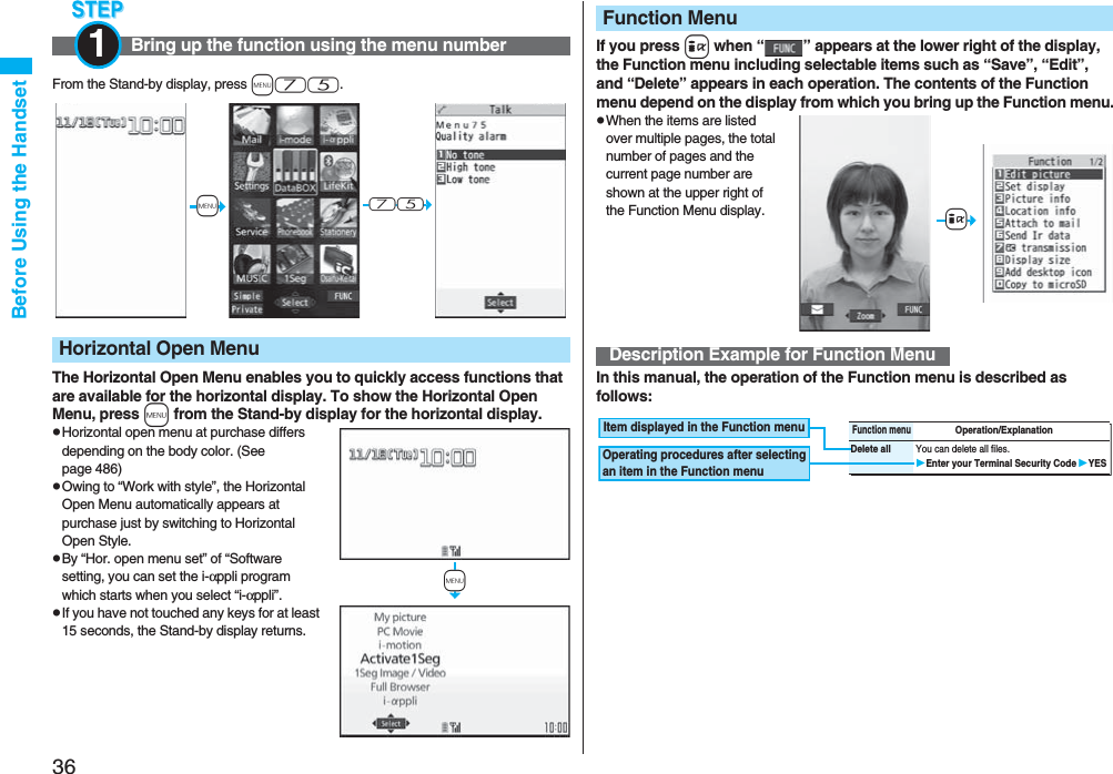 36Before Using the HandsetFrom the Stand-by display, press m75.The Horizontal Open Menu enables you to quickly access functions that are available for the horizontal display. To show the Horizontal Open Menu, press m from the Stand-by display for the horizontal display.pHorizontal open menu at purchase differs depending on the body color. (See page 486)pOwing to “Work with style”, the Horizontal Open Menu automatically appears at purchase just by switching to Horizontal Open Style.pBy “Hor. open menu set” of “Software setting, you can set the i-αppli program which starts when you select “i-αppli”.pIf you have not touched any keys for at least 15 seconds, the Stand-by display returns.Bring up the function using the menu number1Horizontal Open Menu+m-7-5+mIf you press i when “ ” appears at the lower right of the display, the Function menu including selectable items such as “Save”, “Edit”, and “Delete” appears in each operation. The contents of the Function menu depend on the display from which you bring up the Function menu.pWhen the items are listed over multiple pages, the total number of pages and the current page number are shown at the upper right of the Function Menu display.In this manual, the operation of the Function menu is described as follows:Function MenuDescription Example for Function Menu+iFunction menuOperation/ExplanationDelete all You can delete all files.Enter your Terminal Security CodeYESItem displayed in the Function menuOperating procedures after selecting an item in the Function menu