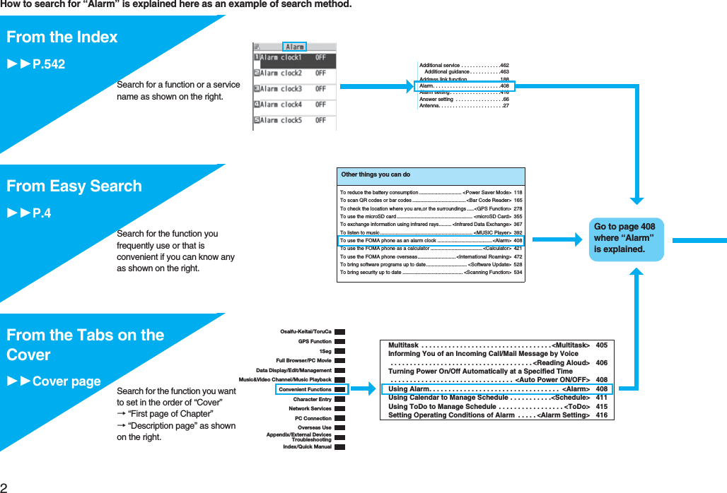 2Easy Search/Contents/PrecautionsHow to search for “Alarm” is explained here as an example of search method.p()Additional service . . . . . . . . . . . . . .462Additional guidance . . . . . . . . . . .463Address link function. . . . . . . . . . . .188Alarm. . . . . . . . . . . . . . . . . . . . . . . .408Alarm setting . . . . . . . . . . . . . . . . . .416Answer setting . . . . . . . . . . . . . . . . .66Antenna. . . . . . . . . . . . . . . . . . . . . . .27From the IndexP.542Search for a function or a service name as shown on the right.Search for the function you frequently use or that is convenient if you can know any as shown on the right.Other things you can doTo reduce the battery consumption .............................. <Power Saver Mode> 118To scan QR codes or bar codes ...................................... <Bar Code Reader> 165To check the location where you are,or the surroundings .....<GPS Function> 278To use the microSD card ...................................................... <microSD Card> 355To exchange information using infrared rays......... <Infrared Data Exchange> 367To listen to music.................................................................. <MUSIC Player> 392To use the FOMA phone as an alarm clock .......................................<Alarm> 408To use the FOMA phone as a calculator .....................................<Calculator> 421To use the FOMA phone overseas........................... <International Roaming> 472To bring software programs up to date............................. <Software Update> 528To bring security up to date ........................................... <Scanning Function> 534Go to page 408 where “Alarm” is explained.From Easy SearchP.4Osaifu-Keitai/ToruCaGPS Function1SegFull Browser/PC MovieData Display/Edit/ManagementMusic&Video Channel/Music PlaybackConvenient FunctionsCharacter EntryNetwork ServicesPC ConnectionOverseas UseAppendix/External DevicesTroubleshootingIndex/Quick ManualMultitask . . . . . . . . . . . . . . . . . . . . . . . . . . . . . . . . . . <Multitask> 405Informing You of an Incoming Call/Mail Message by Voice . . . . . . . . . . . . . . . . . . . . . . . . . . . . . . . . . . . . . <Reading Aloud> 406Turning Power On/Off Automatically at a Specified Time . . . . . . . . . . . . . . . . . . . . . . . . . . . . . . . . <Auto Power ON/OFF> 408Using Alarm. . . . . . . . . . . . . . . . . . . . . . . . . . . . . . . . . . <Alarm> 408Using Calendar to Manage Schedule . . . . . . . . . . .<Schedule> 411Using ToDo to Manage Schedule . . . . . . . . . . . . . . . . . <ToDo> 415Setting Operating Conditions of Alarm . . . . . <Alarm Setting> 416From the Tabs on the CoverCover page Search for the function you want to set in the order of “Cover” → “First page of Chapter” → “Description page” as shown on the right.