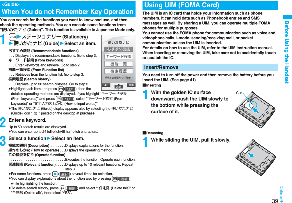 39Before Using the HandsetYou can search for the functions you want to know and use, and then check the operating methods. You can execute some functions from “使いかたナビ (Guide)”. This function is available in Japanese Mode only.1mステーショナリー (Stationery)使いかたナビ (Guide)Select an item.おすすめ機能 (Recommendable functions) . . . Displays the recommendable functions. Go to step 3.キーワード検索 (From keywords) . . . Enter keywords and retrieve. Go to step 2機能一覧検索 (From Function list) . . . Retrieves from the function list. Go to step 3.検索履歴 (Search history) . . . Displays up to 30 search histories. Go to step 3.pHighlight each item and press l( ); then the detailed operating methods are displayed. If you highlight “キーワード検索 (From keywords)” and press l( ), select “キーワード検索 (From keywords)” or “文字入力のしかた (How to input words)”.pThe 使いかたナビ (Guide) display appears also by selecting the 使いかたナビ (Guide) icon “ ” pasted on the desktop at purchase.2Enter a keyword.Up to 50 search results are displayed.pYou can enter up to 24 full-pitch/48 half-pitch characters.3Select a functionSelect an item.機能の説明 (Description) . . . . . . . .Displays explanations for the function.操作のしかた (How to operate) . . .Displays the operating method.この機能を使う (Operate function) . . . . . . . . . . . . . . . . . . . . . . . . . . . . . .Executes the function. Operate each function.関連機能 (Relevant function) . . . . .Displays up to 10 relevant functions. Repeat step 3.pFor some functions, press Oo( ) several times for selection.pYou can display explanations about the function also by pressing l() while highlighting the function.pTo delete search history, press i( ) and select “1件削除 (Delete this)” or “全削除 (Delete all)”, then select “YES”.<Guide>When You do not Remember Key OperationThe UIM is an IC card that holds your information such as phone numbers. It can hold data such as Phonebook entries and SMS messages as well. By sharing a UIM, you can operate multiple FOMA phones for multiple purposes.You cannot use the FOMA phone for communication such as voice and videophone calls, i-mode, sending/receiving mail, or packet communication unless the UIM is inserted.For details on how to use the UIM, refer to the UIM instruction manual.When inserting or removing the UIM, take care not to accidentally touch or scratch the IC.You need to turn off the power and then remove the battery before you insert the UIM. (See page 41)■Inserting1With the golden IC surface downward, push the UIM slowly to the bottom while pressing the surface of it.■Removing1While sliding the UIM, pull it slowly.Using UIM (FOMA Card)Insert/RemoveCut