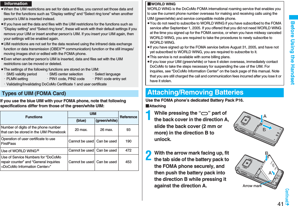 41Before Using the HandsetIf you use the blue UIM with your FOMA phone, note that following specifications differ from those of the green/white UIM:InformationpWhen the UIM restrictions are set for data and files, you cannot set those data and files for the functions such as “Display setting” and “Select ring tone” when another person’s UIM is inserted instead.pIf you have set the data and files with the UIM restrictions for the functions such as “Display setting” and “Select ring tone”, these will work with their default settings if you remove your UIM or insert another person’s UIM. If you insert your UIM again, then your settings will be enabled again.pUIM restrictions are not set for the data received using the infrared data exchange function or data transmission (OBEX™ communication) function or the still images/moving images shot or edited with the FOMA phone.pEven when another person’s UIM is inserted, data and files set with the UIM restrictions can be moved or deleted.pThe settings of the following functions are stored on the UIM:・SMS validity period ・SMS center selection ・Select language・PLMN setting ・PIN1 code, PIN2 code ・PIN1 code entry set・Validating/Invalidating DoCoMo Certificate 1 and user certificateTypes of UIM (FOMA Card)Functions UIM Reference(blue)(green/white)Number of digits of the phone number that can be stored in the UIM Phonebook 20 max. 26 max. 93Operation of user certificate to use FirstPass Cannot be used Can be used 190Use of WORLD WING※Cannot be used Can be used 472Use of Service Numbers for “DoCoMo repair counter” and “General inquiries <DoCoMo Information Center>”Cannot be used Can be used 453Use the FOMA phone’s dedicated Battery Pack P16.■Attaching1While pressing the “ ” part of the back cover in the direction A, slide the back cover (2 mm or more) in the direction B to unlock.2With the arrow mark facing up, fit the tab side of the battery pack to the FOMA phone securely, and then push the battery pack into the direction B while pressing it against the direction A.■WORLD WINGWORLD WING is the DoCoMo FOMA international roaming service that enables you to use the current phone number overseas for making and receiving calls using the UIM (green/white) and service compatible mobile phone.pYou do not need to subscribe to WORLD WING if you have subscribed to the FOMA service after September 1, 2005. If you offered that you did not need WORLD WING at the time you signed up for the FOMA service, or when you have midway canceled WORLD WING, you are required to take the procedures to newly subscribe to WORLD WING.pIf you have signed up for the FOMA service before August 31, 2005, and have not yet subscribed to WORLD WING, you are required to subscribe to it.pThis service is not available with some billing plans.pIf you lose your UIM (green/white) or have it stolen overseas, immediately contact DoCoMo to take the steps necessary for suspending the use of the UIM. For inquiries, see “DoCoMo Information Center” on the back page of this manual. Note that you are still charged the call and communication fees incurred after you lose it or have it stolen.Attaching/Removing BatteriesArrow mark