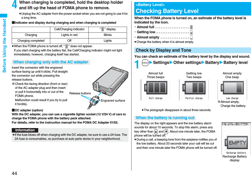 44Before Using the Handset4When charging is completed, hold the desktop holder and lift up the head of FOMA phone to remove.pUnplug the AC adapter from the power socket when you are not going to use it for a long time.■Indicator and display during charging and when charging is completedpWhen the FOMA phone is turned off, “ ” does not appear.If you start charging with the battery flat, the Call/Charging indicator might not light immediately; however, charging itself has started.Insert the connector with the engraved surface facing up until it clicks. Pull straight the connector out while pressing the release buttons.※Check the facing direction (front or rear) of the AC adapter plug and then insert or pull it horizontally into or out of the FOMA phone. Malfunction could result if you try to pull it forcibly.■DC adapter (option)With the DC adapter, you can use a cigarette lighter socket (12 V/24 V) of cars to charge the FOMA phone with the battery pack attached. For details, refer to the instruction manual for the FOMA DC Adapter 01/02.Call/Charging indicator “ ” displayCharging Lights in red BlinksCharging completed Off LightsWhen charging only with the AC adapterEngraved surfaceRelease buttonsInformationpIf the fuse blows off when charging with the DC adapter, be sure to use a 2A fuse. The 2A fuse is consumables, so purchase at auto parts stores in your neighborhood.When the FOMA phone is turned on, an estimate of the battery level is indicated by the icon.・Almost full . . . . . . . . . . . . . . . . . . .・Getting low. . . . . . . . . . . . . . . . . . .・Almost empty . . . . . . . . . . . . . . . .pCharge the battery when it is almost empty.You can check an estimate of the battery level by the display and sound.1mSettingsOther settingsBatteryBattery levelpThe pictograph disappears in about three seconds.The display on the right appears and the low battery alarm sounds for about 10 seconds. To stop this alarm, press any key other than < and >. About one minute later, the FOMA phone will be turned off.pDuring a call, a beeping tone from the earpiece notifies you of the low battery. About 20 seconds later your call will be cut and then one minute later the FOMA phone will be turned off.<Battery Level>Checking Battery LevelCheck by Display and ToneAlmost full Getting low Almost empty※Almost empty. Charge the battery.Three beeps Two beeps One beepWhen the battery is running outRecharge Battery display