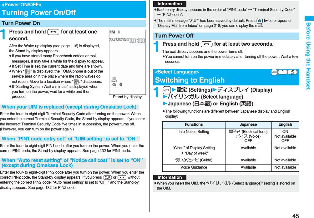 45Before Using the Handset1Press and hold h for at least one second.After the Wake-up display (see page 116) is displayed, the Stand-by display appears.pIf you have stored many Phonebook entries or mail messages, it may take a while for the display to appear.pIf Set Time is set, the current date and time are shown.pWhen “ ” is displayed, the FOMA phone is out of the service area or in the place where the radio waves do not reach. Move to a location where “ ” disappears.pIf “Starting System Wait a minute” is displayed when you turn on the power, wait for a while and then proceed.Enter the four- to eight-digit Terminal Security Code after turning on the power. When you enter the correct Terminal Security Code, the Stand-by display appears. If you enter the incorrect Terminal Security Code five times in succession, the power turns off. (However, you can turn on the power again.)Enter the four- to eight-digit PIN1 code after you turn on the power. When you enter the correct PIN1 code, the Stand-by display appears. See page 132 for PIN1 code.Enter the four- to eight-digit PIN2 code after you turn on the power. When you enter the correct PIN2 code, the Stand-by display appears. If you press r or h without entering the correct PIN2 code, “Auto reset setting” is set to “OFF” and the Stand-by display appears. See page 132 for PIN2 code.<Power ON/OFF>Turning Power On/OffTurn Power OnStand-by displayWhen your UIM is replaced (except during Omakase Lock)When “PIN1 code entry set” of “UIM setting” is set to “ON”When “Auto reset setting” of “Notice call cost” is set to “ON” (except during Omakase Lock)1Press and hold h for at least two seconds.The exit display appears and the power turns off.pYou cannot turn on the power immediately after turning off the power. Wait a few seconds.1m設定 (Settings)ディスプレイ (Display)バイリンガル (Select language)Japanese (日本語) or English (英語)pThe following functions are different between Japanese display and English display:InformationpEach entry display appears in the order of “PIN1 code” → “Terminal Security Code” → “PIN2 code”.pThe mail message “未定” has been saved by default. Press +Oo twice or operate “Display Mail from Inbox” on page 218, you can display the mail.Turn Power Off+m-1-5<Select Language>Switching to EnglishFunctions Japanese EnglishInfo Notice Setting 電子音 (Electrical tone)ボイス (Voice)OFFONNot availableOFF“Clock” of Display Setting→ “Day of week” Available Not available使いかたナビ (Guide) Available Not availableVoice Guidance Available Not availableInformationpWhen you insert the UIM, the “バイリンガル (Select language)” setting is stored on the UIM.