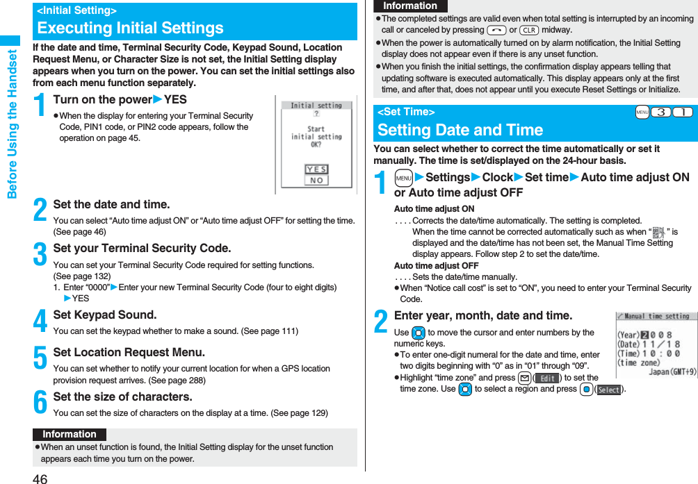 46Before Using the HandsetIf the date and time, Terminal Security Code, Keypad Sound, Location Request Menu, or Character Size is not set, the Initial Setting display appears when you turn on the power. You can set the initial settings also from each menu function separately.1Turn on the powerYESpWhen the display for entering your Terminal Security Code, PIN1 code, or PIN2 code appears, follow the operation on page 45.2Set the date and time.You can select “Auto time adjust ON” or “Auto time adjust OFF” for setting the time. (See page 46)3Set your Terminal Security Code.You can set your Terminal Security Code required for setting functions. (See page 132)1. Enter “0000”Enter your new Terminal Security Code (four to eight digits)YES4Set Keypad Sound.You can set the keypad whether to make a sound. (See page 111)5Set Location Request Menu.You can set whether to notify your current location for when a GPS location provision request arrives. (See page 288)6Set the size of characters.You can set the size of characters on the display at a time. (See page 129)<Initial Setting>Executing Initial SettingsInformationpWhen an unset function is found, the Initial Setting display for the unset function appears each time you turn on the power.You can select whether to correct the time automatically or set it manually. The time is set/displayed on the 24-hour basis.1mSettingsClockSet timeAuto time adjust ON or Auto time adjust OFFAuto time adjust ON. . . . Corrects the date/time automatically. The setting is completed.When the time cannot be corrected automatically such as when “ ” is displayed and the date/time has not been set, the Manual Time Setting display appears. Follow step 2 to set the date/time.Auto time adjust OFF. . . . Sets the date/time manually.pWhen “Notice call cost” is set to “ON”, you need to enter your Terminal Security Code.2Enter year, month, date and time.Use Mo to move the cursor and enter numbers by the numeric keys.pTo enter one-digit numeral for the date and time, enter two digits beginning with “0” as in “01” through “09”.pHighlight “time zone” and press l( ) to set the time zone. Use Mo to select a region and press Oo().pThe completed settings are valid even when total setting is interrupted by an incoming call or canceled by pressing -h or -r midway.pWhen the power is automatically turned on by alarm notification, the Initial Setting display does not appear even if there is any unset function.pWhen you finish the initial settings, the confirmation display appears telling that updating software is executed automatically. This display appears only at the first time, and after that, does not appear until you execute Reset Settings or Initialize.+m-3-1<Set Time>Setting Date and TimeInformation