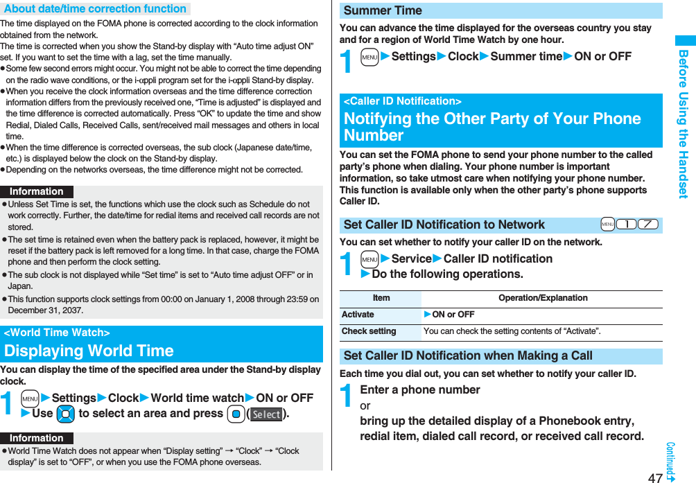47Before Using the HandsetThe time displayed on the FOMA phone is corrected according to the clock information obtained from the network. The time is corrected when you show the Stand-by display with “Auto time adjust ON” set. If you want to set the time with a lag, set the time manually.pSome few second errors might occur. You might not be able to correct the time depending on the radio wave conditions, or the i-αppli program set for the i-αppli Stand-by display.pWhen you receive the clock information overseas and the time difference correction information differs from the previously received one, “Time is adjusted” is displayed and the time difference is corrected automatically. Press “OK” to update the time and show Redial, Dialed Calls, Received Calls, sent/received mail messages and others in local time.pWhen the time difference is corrected overseas, the sub clock (Japanese date/time, etc.) is displayed below the clock on the Stand-by display.pDepending on the networks overseas, the time difference might not be corrected.You can display the time of the specified area under the Stand-by display clock.1mSettingsClockWorld time watchON or OFFUse Mo to select an area and press Oo().About date/time correction functionInformationpUnless Set Time is set, the functions which use the clock such as Schedule do not work correctly. Further, the date/time for redial items and received call records are not stored.pThe set time is retained even when the battery pack is replaced, however, it might be reset if the battery pack is left removed for a long time. In that case, charge the FOMA phone and then perform the clock setting.pThe sub clock is not displayed while “Set time” is set to “Auto time adjust OFF” or in Japan.pThis function supports clock settings from 00:00 on January 1, 2008 through 23:59 on December 31, 2037.<World Time Watch>Displaying World TimeInformationpWorld Time Watch does not appear when “Display setting” → “Clock” → “Clock display” is set to “OFF”, or when you use the FOMA phone overseas.You can advance the time displayed for the overseas country you stay and for a region of World Time Watch by one hour.1mSettingsClockSummer timeON or OFFYou can set the FOMA phone to send your phone number to the called party’s phone when dialing. Your phone number is important information, so take utmost care when notifying your phone number. This function is available only when the other party’s phone supports Caller ID.You can set whether to notify your caller ID on the network.1mServiceCaller ID notificationDo the following operations.Each time you dial out, you can set whether to notify your caller ID.1Enter a phone numberorbring up the detailed display of a Phonebook entry, redial item, dialed call record, or received call record.Summer Time<Caller ID Notification>Notifying the Other Party of Your Phone Number+m-1-7Set Caller ID Notification to NetworkItem Operation/ExplanationActivate ON or OFFCheck setting You can check the setting contents of “Activate”.Set Caller ID Notification when Making a Call