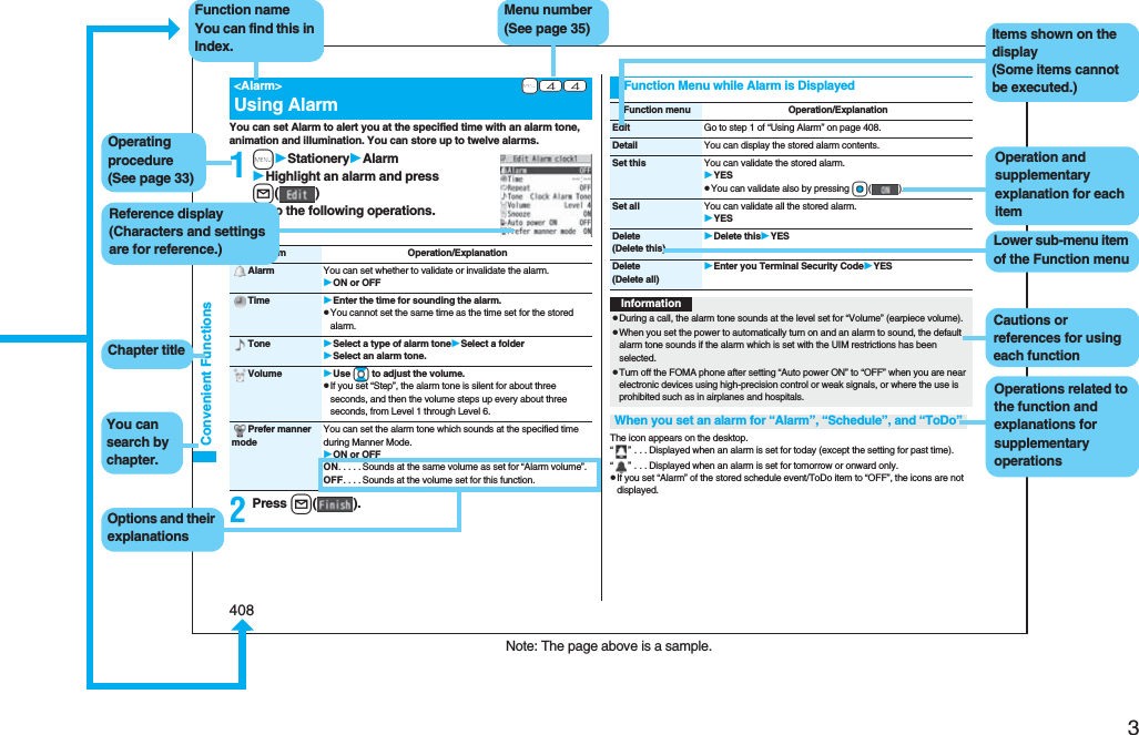 3Easy Search/Contents/Precautions408Convenient FunctionsYou can set Alarm to alert you at the specified time with an alarm tone, animation and illumination. You can store up to twelve alarms.1mStationeryAlarmHighlight an alarm and press l()Do the following operations.2Press l().+m-4-4<Alarm>Using AlarmItem Operation/ExplanationAlarm You can set whether to validate or invalidate the alarm.ON or OFFTime Enter the time for sounding the alarm.pYou cannot set the same time as the time set for the stored alarm.Tone Select a type of alarm toneSelect a folderSelect an alarm tone.Volume Use Bo to adjust the volume.pIf you set “Step”, the alarm tone is silent for about three seconds, and then the volume steps up every about three seconds, from Level 1 through Level 6.Prefer manner modeYou can set the alarm tone which sounds at the specified time during Manner Mode.ON or OFFON. . . . .Sounds at the same volume as set for “Alarm volume”.OFF. . . .Sounds at the volume set for this function.The icon appears on the desktop.“” . . .Displayed when an alarm is set for today (except the setting for past time).“” . . .Displayed when an alarm is set for tomorrow or onward only.pIf you set “Alarm” of the stored schedule event/ToDo item to “OFF”, the icons are not displayed.Function Menu while Alarm is DisplayedFunction menu Operation/ExplanationEdit Go to step 1 of “Using Alarm” on page 408.Detail You can display the stored alarm contents.Set this You can validate the stored alarm.YESpYou can validate also by pressing Oo().Set all You can validate all the stored alarm.YESDelete(Delete this)Delete thisYESDelete(Delete all)Enter you Terminal Security CodeYESInformationpDuring a call, the alarm tone sounds at the level set for “Volume” (earpiece volume).pWhen you set the power to automatically turn on and an alarm to sound, the default alarm tone sounds if the alarm which is set with the UIM restrictions has been selected.pTurn off the FOMA phone after setting “Auto power ON” to “OFF” when you are near electronic devices using high-precision control or weak signals, or where the use is prohibited such as in airplanes and hospitals.When you set an alarm for “Alarm”, “Schedule”, and “ToDo”Note: The page above is a sample.Menu number(See page 35)Function nameYou can find this in Index.Operating procedure(See page 33)Reference display (Characters and settings are for reference.)Options and their explanationsItems shown on the display(Some items cannot be executed.)Operation and supplementary explanation for each itemOperations related to the function and explanations for supplementary operationsChapter titleYou can search by chapter.Cautions or references for using each functionLower sub-menu item of the Function menu