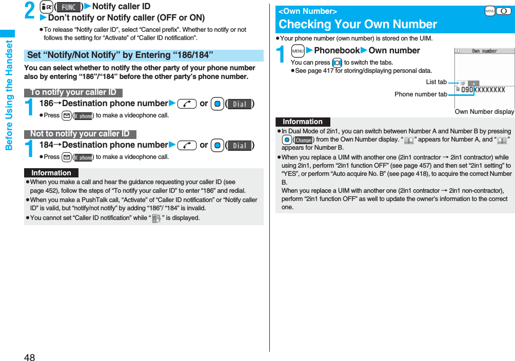 48Before Using the Handset2i()Notify caller IDDon’t notify or Notify caller (OFF or ON)pTo release “Notify caller ID”, select “Cancel prefix”. Whether to notify or not follows the setting for “Activate” of “Caller ID notification”.You can select whether to notify the other party of your phone number also by entering “186”/“184” before the other party’s phone number.1186→Destination phone numberd or Oo()pPress l( ) to make a videophone call.1184→Destination phone numberd or Oo()pPress l( ) to make a videophone call.Set “Notify/Not Notify” by Entering “186/184”To notify your caller IDNot to notify your caller IDInformationpWhen you make a call and hear the guidance requesting your caller ID (see page 452), follow the steps of “To notify your caller ID” to enter “186” and redial.pWhen you make a PushTalk call, “Activate” of “Caller ID notification” or “Notify caller ID” is valid, but “notify/not notify” by adding “186”/ “184” is invalid.pYou cannot set “Caller ID notification” while “ ” is displayed.pYour phone number (own number) is stored on the UIM.1mPhonebookOwn numberYou can press No to switch the tabs.pSee page 417 for storing/displaying personal data.+m-0<Own Number>Checking Your Own NumberOwn Number displayPhone number tabList tabInformationpIn Dual Mode of 2in1, you can switch between Number A and Number B by pressing +Oo( ) from the Own Number display. “ ” appears for Number A, and “ ” appears for Number B.pWhen you replace a UIM with another one (2in1 contractor → 2in1 contractor) while using 2in1, perform “2in1 function OFF” (see page 457) and then set “2in1 setting” to “YES”, or perform “Auto acquire No. B” (see page 418), to acquire the correct Number B.When you replace a UIM with another one (2in1 contractor → 2in1 non-contractor), perform “2in1 function OFF” as well to update the owner’s information to the correct one.