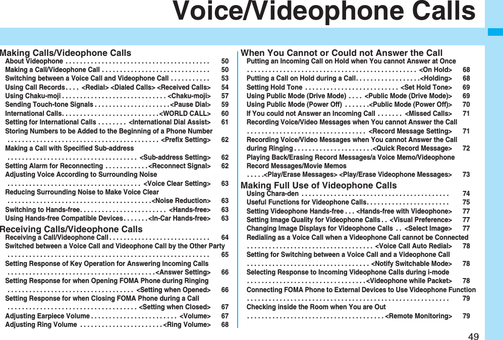 49Voice/Videophone CallsMaking Calls/Videophone CallsAbout Videophone . . . . . . . . . . . . . . . . . . . . . . . . . . . . . . . . . . . . . . . . 50Making a Call/Videophone Call . . . . . . . . . . . . . . . . . . . . . . . . . . . . . . 50Switching between a Voice Call and Videophone Call . . . . . . . . . . . 53Using Call Records. . . . <Redial> <Dialed Calls> <Received Calls> 54Using Chaku-moji . . . . . . . . . . . . . . . . . . . . . . . . . . . . . <Chaku-moji> 57Sending Touch-tone Signals . . . . . . . . . . . . . . . . . . . . .<Pause Dial> 59International Calls. . . . . . . . . . . . . . . . . . . . . . . . . . . <WORLD CALL> 60Setting for International Calls . . . . . . . . <International Dial Assist> 61Storing Numbers to be Added to the Beginning of a Phone Number . . . . . . . . . . . . . . . . . . . . . . . . . . . . . . . . . . . . . . . . . . <Prefix Setting> 62Making a Call with Specified Sub-address . . . . . . . . . . . . . . . . . . . . . . . . . . . . . . . . . . . . <Sub-address Setting> 62Setting Alarm for Reconnecting . . . . . . . . . . . . <Reconnect Signal> 62Adjusting Voice According to Surrounding Noise . . . . . . . . . . . . . . . . . . . . . . . . . . . . . . . . . . . . . <Voice Clear Setting> 63Reducing Surrounding Noise to Make Voice Clear . . . . . . . . . . . . . . . . . . . . . . . . . . . . . . . . . . . . . . . .<Noise Reduction> 63Switching to Hands-free. . . . . . . . . . . . . . . . . . . . . . . . <Hands-free> 63Using Hands-free Compatible Devices. . . . . . . <In-Car Hands-free> 63Receiving Calls/Videophone CallsReceiving a Call/Videophone Call . . . . . . . . . . . . . . . . . . . . . . . . . . . . 64Switched between a Voice Call and Videophone Call by the Other Party . . . . . . . . . . . . . . . . . . . . . . . . . . . . . . . . . . . . . . . . . . . . . . . . . . . . . . . . 65Setting Response of Key Operation for Answering Incoming Calls . . . . . . . . . . . . . . . . . . . . . . . . . . . . . . . . . . . . . . . . . <Answer Setting> 66Setting Response for when Opening FOMA Phone during Ringing . . . . . . . . . . . . . . . . . . . . . . . . . . . . . . . . . . . <Setting when Opened> 66Setting Response for when Closing FOMA Phone during a Call . . . . . . . . . . . . . . . . . . . . . . . . . . . . . . . . . . . . <Setting when Closed> 67Adjusting Earpiece Volume . . . . . . . . . . . . . . . . . . . . . . . . <Volume> 67Adjusting Ring Volume . . . . . . . . . . . . . . . . . . . . . . . <Ring Volume> 68When You Cannot or Could not Answer the CallPutting an Incoming Call on Hold when You cannot Answer at Once. . . . . . . . . . . . . . . . . . . . . . . . . . . . . . . . . . . . . . . . . . . . . . . <On Hold> 68Putting a Call on Hold during a Call. . . . . . . . . . . . . . . . . .<Holding> 68Setting Hold Tone . . . . . . . . . . . . . . . . . . . . . . . . . . <Set Hold Tone> 69Using Public Mode (Drive Mode) . . . . <Public Mode (Drive Mode)> 69Using Public Mode (Power Off) . . . . . . .<Public Mode (Power Off)> 70If You could not Answer an Incoming Call . . . . . . . <Missed Calls> 71Recording Voice/Video Messages when You cannot Answer the Call. . . . . . . . . . . . . . . . . . . . . . . . . . . . . . . . . <Record Message Setting> 71Recording Voice/Video Messages when You cannot Answer the Call during Ringing . . . . . . . . . . . . . . . . . . . . . .<Quick Record Message> 72Playing Back/Erasing Record Messages/a Voice Memo/Videophone Record Messages/Movie Memos. . . . .<Play/Erase Messages> <Play/Erase Videophone Messages> 73Making Full Use of Videophone CallsUsing Chara-den . . . . . . . . . . . . . . . . . . . . . . . . . . . . . . . . . . . . . . . . . 74Useful Functions for Videophone Calls. . . . . . . . . . . . . . . . . . . . . . . 75Setting Videophone Hands-free . . . <Hands-free with Videophone> 77Setting Image Quality for Videophone Calls . . <Visual Preference> 77Changing Image Displays for Videophone Calls . . <Select Image> 77Redialing as a Voice Call when a Videophone Call cannot be Connected. . . . . . . . . . . . . . . . . . . . . . . . . . . . . . . . . . . <Voice Call Auto Redial> 78Setting for Switching between a Voice Call and a Videophone Call. . . . . . . . . . . . . . . . . . . . . . . . . . . . . . . . . . <Notify Switchable Mode> 78Selecting Response to Incoming Videophone Calls during i-mode. . . . . . . . . . . . . . . . . . . . . . . . . . . . . . . . . <Videophone while Packet> 78Connecting FOMA Phone to External Devices to Use Videophone Function. . . . . . . . . . . . . . . . . . . . . . . . . . . . . . . . . . . . . . . . . . . . . . . . . . . . . . . . 79Checking inside the Room when You are Out. . . . . . . . . . . . . . . . . . . . . . . . . . . . . . . . . . . . . . <Remote Monitoring> 79