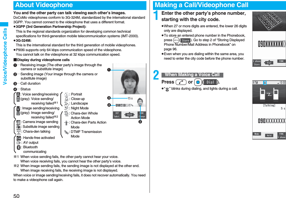 50Voice/Videophone CallsYou and the other party can talk viewing each other’s images.DoCoMo videophones conform to 3G-324M, standardized by the international standard 3GPP. You cannot connect to the videophone that uses a different format.p3GPP (3rd Generation Partnership Project):This is the regional standards organization for developing common technical specifications for third-generation mobile telecommunication systems (IMT-2000).p3G-324M:This is the international standard for the third generation of mobile videophones.pP906i supports only 64 kbps communication speed of the videophone. You cannot talk on the videophone at 32 kbps communication speed.■Display during videophone calls…Receiving image (The other party’s image through the camera or substitute image)…Sending image (Your image through the camera or substitute image)…Call duration※1 When voice sending fails, the other party cannot hear your voice.When voice receiving fails, you cannot hear the other party’s voice.※2 When image sending fails, the sending image is not displayed at the other end.When image receiving fails, the receiving image is not displayed.When voice or image sending/receiving fails, it does not recover automatically. You need to make a videophone call again.About Videophone…Status: Voice sending/receiving(gray): Voice sending/receiving failed※1: Image sending/receiving(gray): Image sending/receiving failed※2: Camera image sending: Substitute image sending: Chara-den talking: Hands-free activated: AV output: Bluetooth communicating: Portrait: Close-up: Landscape: Night Mode: Chara-den Whole Action Mode: Chara-den Parts Action Mode: DTMF Transmission Mode1Enter the other party’s phone number, starting with the city code.pWhen 27 or more digits are entered, the lower 26 digits only are displayed.pTo store an entered phone number in the Phonebook, press m( ). Go to step 2 of “Storing Displayed Phone Number/Mail Address in Phonebook” on page 96.pEven when you are dialing within the same area, you need to enter the city code before the phone number.2Press d or Oo().p“ ” blinks during dialing, and lights during a call.Making a Call/Videophone CallWhen Making a Voice Call
