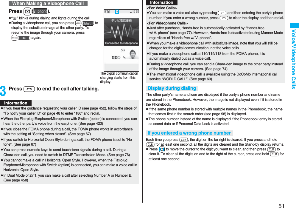 51Voice/Videophone CallsPress l().p“ ” blinks during dialing and lights during the call.pDuring a videophone call, you can press m() to display the substitute image at the other party. To resume the image through your camera, press m( ) again.3Press h to end the call after talking.When Making a Videophone CallThe digital communication charging starts from this display.InformationpIf you hear the guidance requesting your caller ID (see page 452), follow the steps of “To notify your caller ID” on page 48 to enter “186” and redial.pWhen the Flat-plug Earphone/Microphone with Switch (option) is connected, you can hear the other party’s voice from the earphone. (See page 423)pIf you close the FOMA phone during a call, the FOMA phone works in accordance with the setting of “Setting when closed”. (See page 67)pIf you switch to Horizontal Open Style during a call, the FOMA phone is set to “No tone”. (See page 67)pYou can press numeric keys to send touch-tone signals during a call. During a Chara-den call, you need to switch to DTMF Transmission Mode. (See page 76)pYou cannot make a call in Horizontal Open Style. However, when the Flat-plug Earphone/Microphone with Switch (option) is connected, you can make a voice call in Horizontal Open Style.pIn Dual Mode of 2in1, you can make a call after selecting Number A or Number B. (See page 458)The other party’s name and icon are displayed if the party’s phone number and name are stored in the Phonebook. However, the image is not displayed even if it is stored in the Phonebook.pIf the same phone number is stored with multiple names in the Phonebook, the name that comes first in the search order (see page 98) is displayed.pThe phone number instead of the name is displayed if the Phonebook entry is stored as secret data or if Personal Data Lock is activated.Each time you press r, the digit on the far right is cleared. If you press and hold r for at least one second, all the digits are cleared and the Stand-by display returns.pPress No to move the cursor to the digit you want to clear, and then press r to clear it. To clear all the digits on and to the right of the cursor, press and hold r for at least one second.<For Voice Calls>pYou can make a voice call also by pressing -d and then entering the party’s phone number. If you enter a wrong number, press -h to clear the display and then redial.<For Videophone Calls>pJust after purchase, Hands-free is automatically activated by “Hands-free w/ V. phone” (see page 77). However, Hands-free is deactivated during Manner Mode regardless of “Hands-free w/ V. phone”.pWhen you make a videophone call with substitute image, note that you will still be charged for the digital communication, not the voice calls.pIf you make a videophone call at 110/119/118 from the FOMA phone, it is automatically dialed out as a voice call.pDuring a videophone call, you can send a Chara-den image to the other party instead of the image through your camera. (See page 74)pThe international videophone call is available using the DoCoMo international call service “WORLD CALL”. (See page 60)Display during dialingIf you entered a wrong phone numberInformation