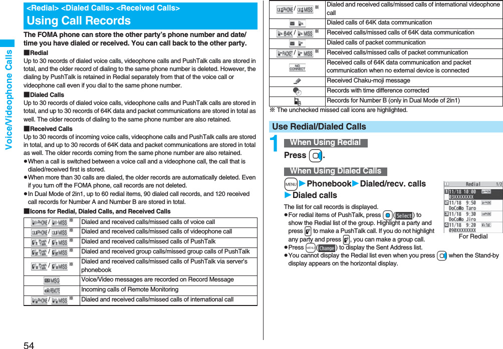 54Voice/Videophone CallsThe FOMA phone can store the other party’s phone number and date/time you have dialed or received. You can call back to the other party.■RedialUp to 30 records of dialed voice calls, videophone calls and PushTalk calls are stored in total, and the older record of dialing to the same phone number is deleted. However, the dialing by PushTalk is retained in Redial separately from that of the voice call or videophone call even if you dial to the same phone number.■Dialed CallsUp to 30 records of dialed voice calls, videophone calls and PushTalk calls are stored in total, and up to 30 records of 64K data and packet communications are stored in total as well. The older records of dialing to the same phone number are also retained.■Received CallsUp to 30 records of incoming voice calls, videophone calls and PushTalk calls are stored in total, and up to 30 records of 64K data and packet communications are stored in total as well. The older records coming from the same phone number are also retained.pWhen a call is switched between a voice call and a videophone call, the call that is dialed/received first is stored.pWhen more than 30 calls are dialed, the older records are automatically deleted. Even if you turn off the FOMA phone, call records are not deleted.pIn Dual Mode of 2in1, up to 60 redial items, 90 dialed call records, and 120 received call records for Number A and Number B are stored in total.■Icons for Redial, Dialed Calls, and Received Calls<Redial> <Dialed Calls> <Received Calls>Using Call Records/※Dialed and received calls/missed calls of voice call/※Dialed and received calls/missed calls of videophone call/※Dialed and received calls/missed calls of PushTalk/※Dialed and received group calls/missed group calls of PushTalk /※Dialed and received calls/missed calls of PushTalk via server’s phonebookVoice/Video messages are recorded on Record MessageIncoming calls of Remote Monitoring/※Dialed and received calls/missed calls of international call※ The unchecked missed call icons are highlighted.1Press Vo.mPhonebookDialed/recv. callsDialed callsThe list for call records is displayed.pFor redial items of PushTalk, press Oo( ) to show the Redial list of the group. Highlight a party and press p to make a PushTalk call. If you do not highlight any party and press p, you can make a group call.pPress m( ) to display the Sent Address list.pYou cannot display the Redial list even when you press Vo when the Stand-by display appears on the horizontal display./※Dialed and received calls/missed calls of international videophone callDialed calls of 64K data communication/※Received calls/missed calls of 64K data communicationDialed calls of packet communication/※Received calls/missed calls of packet communicationReceived calls of 64K data communication and packet communication when no external device is connectedReceived Chaku-moji messageRecords with time difference correctedRecords for Number B (only in Dual Mode of 2in1)Use Redial/Dialed CallsWhen Using RedialWhen Using Dialed CallsFor Redial