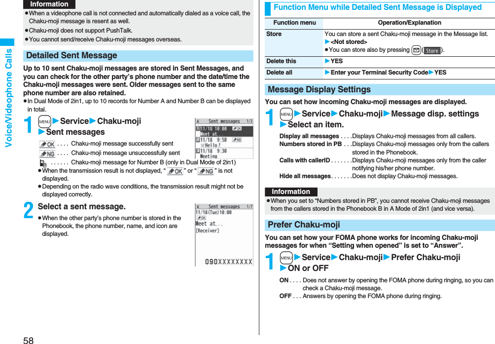 58Voice/Videophone CallsUp to 10 sent Chaku-moji messages are stored in Sent Messages, and you can check for the other party’s phone number and the date/time the Chaku-moji messages were sent. Older messages sent to the same phone number are also retained.pIn Dual Mode of 2in1, up to 10 records for Number A and Number B can be displayed in total.1mServiceChaku-mojiSent messages. . . . Chaku-moji message successfully sent. . . . Chaku-moji message unsuccessfully sent . . . . . . Chaku-moji message for Number B (only in Dual Mode of 2in1)pWhen the transmission result is not displayed, “ ” or “ ” is not displayed.pDepending on the radio wave conditions, the transmission result might not be displayed correctly.2Select a sent message.pWhen the other party’s phone number is stored in the Phonebook, the phone number, name, and icon are displayed.pWhen a videophone call is not connected and automatically dialed as a voice call, the Chaku-moji message is resent as well.pChaku-moji does not support PushTalk.pYou cannot send/receive Chaku-moji messages overseas.Detailed Sent MessageInformationYou can set how incoming Chaku-moji messages are displayed.1mServiceChaku-mojiMessage disp. settingsSelect an item.Display all messages . . . .Displays Chaku-moji messages from all callers.Numbers stored in PB . . .Displays Chaku-moji messages only from the callers stored in the Phonebook.Calls with callerID . . . . . . .Displays Chaku-moji messages only from the caller notifying his/her phone number.Hide all messages. . . . . . .Does not display Chaku-moji messages.You can set how your FOMA phone works for incoming Chaku-moji messages for when “Setting when opened” is set to “Answer”.1mServiceChaku-mojiPrefer Chaku-mojiON or OFFON . . . . Does not answer by opening the FOMA phone during ringing, so you can check a Chaku-moji message.OFF . . . Answers by opening the FOMA phone during ringing.Function Menu while Detailed Sent Message is DisplayedFunction menu Operation/ExplanationStore You can store a sent Chaku-moji message in the Message list.<Not stored>pYou can store also by pressing l().Delete this YESDelete all Enter your Terminal Security CodeYESMessage Display SettingsInformationpWhen you set to “Numbers stored in PB”, you cannot receive Chaku-moji messages from the callers stored in the Phonebook B in A Mode of 2in1 (and vice versa).Prefer Chaku-moji