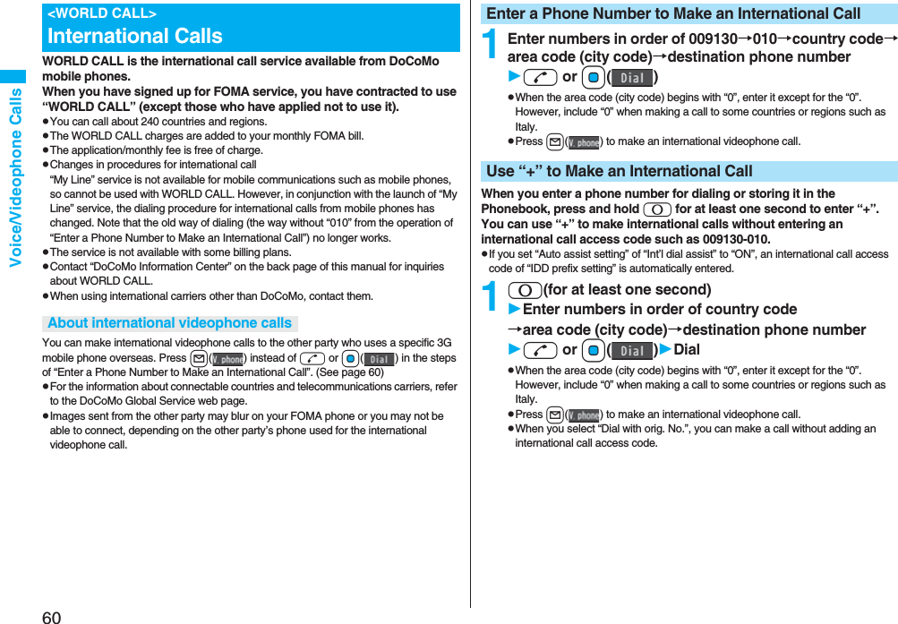 60Voice/Videophone CallsWORLD CALL is the international call service available from DoCoMo mobile phones.When you have signed up for FOMA service, you have contracted to use “WORLD CALL” (except those who have applied not to use it).pYou can call about 240 countries and regions.pThe WORLD CALL charges are added to your monthly FOMA bill.pThe application/monthly fee is free of charge.pChanges in procedures for international call“My Line” service is not available for mobile communications such as mobile phones, so cannot be used with WORLD CALL. However, in conjunction with the launch of “My Line” service, the dialing procedure for international calls from mobile phones has changed. Note that the old way of dialing (the way without “010” from the operation of “Enter a Phone Number to Make an International Call”) no longer works.pThe service is not available with some billing plans.pContact “DoCoMo Information Center” on the back page of this manual for inquiries about WORLD CALL.pWhen using international carriers other than DoCoMo, contact them.You can make international videophone calls to the other party who uses a specific 3G mobile phone overseas. Press l( ) instead of d or Oo( ) in the steps of “Enter a Phone Number to Make an International Call”. (See page 60)pFor the information about connectable countries and telecommunications carriers, refer to the DoCoMo Global Service web page.pImages sent from the other party may blur on your FOMA phone or you may not be able to connect, depending on the other party’s phone used for the international videophone call.<WORLD CALL>International CallsAbout international videophone calls1Enter numbers in order of 009130→010→country code→area code (city code)→destination phone numberd or Oo()pWhen the area code (city code) begins with “0”, enter it except for the “0”. However, include “0” when making a call to some countries or regions such as Italy.pPress l( ) to make an international videophone call.When you enter a phone number for dialing or storing it in the Phonebook, press and hold 0 for at least one second to enter “+”. You can use “+” to make international calls without entering an international call access code such as 009130-010.pIf you set “Auto assist setting” of “Int’l dial assist” to “ON”, an international call access code of “IDD prefix setting” is automatically entered.10(for at least one second)Enter numbers in order of country code→area code (city code)→destination phone numberd or Oo()DialpWhen the area code (city code) begins with “0”, enter it except for the “0”. However, include “0” when making a call to some countries or regions such as Italy.pPress l( ) to make an international videophone call.pWhen you select “Dial with orig. No.”, you can make a call without adding an international call access code.Enter a Phone Number to Make an International CallUse “+” to Make an International Call