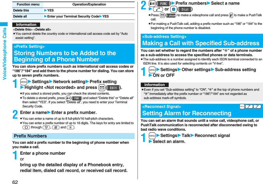 62Voice/Videophone CallsYou can store prefix numbers such as international call access codes or “186”/“184” and add them to the phone number for dialing. You can store up to seven prefix numbers.1mSettingsNetwork settingPrefix settingHighlight <Not recorded> and press l().pIf you select a stored prefix, you can check the stored contents.pTo delete a stored prefix, press i( ) and select “Delete this” or “Delete all” then select “YES”. If you select “Delete all”, you need to enter your Terminal Security Code.2Enter a nameEnter a prefix number.pYou can enter a name of up to 8 full-pitch/16 half-pitch characters.pYou can enter a prefix number of up to 16 digits. The keys for entry are limited to 0 through 9, s and a.You can add a prefix number to the beginning of phone number when you make a call.1Enter a phone numberorbring up the detailed display of a Phonebook entry, redial item, dialed call record, or received call record.Delete this YESDelete all Enter your Terminal Security CodeYESFunction menu Operation/ExplanationInformation<Delete this> <Delete all>pYou cannot delete the country code or international call access code set by “Auto assist setting”.<Prefix Setting>Storing Numbers to be Added to the Beginning of a Phone NumberPrefix Numbers2i()Prefix numbersSelect a named or Oo()pPress l( ) to make a videophone call and press p to make a PushTalk call.pFor making a PushTalk call, adding a prefix number such as “186” or “184” to the beginning of the phone number is disabled.You can set whether to regard the numbers after “:” of a phone number as a sub-address to access the specified phones or data terminals.pThe sub-address is a number assigned to identify each ISDN terminal connected to an ISDN line. It is also used for selecting contents on “V-live”.1mSettingsOther settingsSub-address settingON or OFFYou can set an alarm that sounds until a voice call, videophone call, or PushTalk communication is reconnected after disconnected owing to bad radio wave conditions.1mSettingsTalkReconnect signalSelect an alarm.<Sub-address Setting>Making a Call with Specified Sub-addressInformationpEven if you set “Sub-address setting” to “ON”, “:” at the top of phone numbers and “:” immediately after the prefix number or “186”/“184” are not regarded as sub-address mark-off symbols.+m-7-7<Reconnect Signal>Setting Alarm for Reconnecting