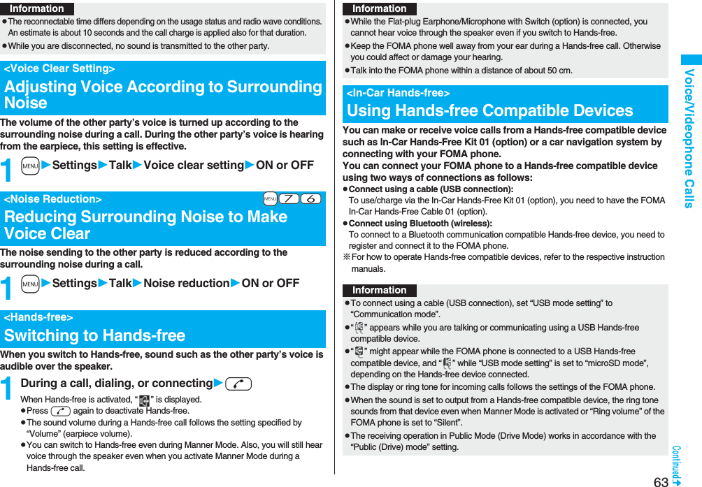 63Voice/Videophone CallsThe volume of the other party’s voice is turned up according to the surrounding noise during a call. During the other party’s voice is hearing from the earpiece, this setting is effective.1mSettingsTalkVoice clear settingON or OFFThe noise sending to the other party is reduced according to the surrounding noise during a call.1mSettingsTalkNoise reductionON or OFFWhen you switch to Hands-free, sound such as the other party’s voice is audible over the speaker.1During a call, dialing, or connectingdWhen Hands-free is activated, “ ” is displayed.pPress d again to deactivate Hands-free.pThe sound volume during a Hands-free call follows the setting specified by “Volume” (earpiece volume).pYou can switch to Hands-free even during Manner Mode. Also, you will still hear voice through the speaker even when you activate Manner Mode during a Hands-free call.InformationpThe reconnectable time differs depending on the usage status and radio wave conditions. An estimate is about 10 seconds and the call charge is applied also for that duration.pWhile you are disconnected, no sound is transmitted to the other party.<Voice Clear Setting>Adjusting Voice According to Surrounding Noise+m-7-6<Noise Reduction>Reducing Surrounding Noise to Make Voice Clear<Hands-free>Switching to Hands-freeYou can make or receive voice calls from a Hands-free compatible device such as In-Car Hands-Free Kit 01 (option) or a car navigation system by connecting with your FOMA phone.You can connect your FOMA phone to a Hands-free compatible device using two ways of connections as follows:pConnect using a cable (USB connection):To use/charge via the In-Car Hands-Free Kit 01 (option), you need to have the FOMA In-Car Hands-Free Cable 01 (option).pConnect using Bluetooth (wireless):To connect to a Bluetooth communication compatible Hands-free device, you need to register and connect it to the FOMA phone. ※For how to operate Hands-free compatible devices, refer to the respective instruction manuals.InformationpWhile the Flat-plug Earphone/Microphone with Switch (option) is connected, you cannot hear voice through the speaker even if you switch to Hands-free.pKeep the FOMA phone well away from your ear during a Hands-free call. Otherwise you could affect or damage your hearing.pTalk into the FOMA phone within a distance of about 50 cm.<In-Car Hands-free>Using Hands-free Compatible DevicesInformationpTo connect using a cable (USB connection), set “USB mode setting” to “Communication mode”.p“ ” appears while you are talking or communicating using a USB Hands-free compatible device.p“ ” might appear while the FOMA phone is connected to a USB Hands-free compatible device, and “ ” while “USB mode setting” is set to “microSD mode”, depending on the Hands-free device connected.pThe display or ring tone for incoming calls follows the settings of the FOMA phone.pWhen the sound is set to output from a Hands-free compatible device, the ring tone sounds from that device even when Manner Mode is activated or “Ring volume” of the FOMA phone is set to “Silent”.pThe receiving operation in Public Mode (Drive Mode) works in accordance with the “Public (Drive) mode” setting.