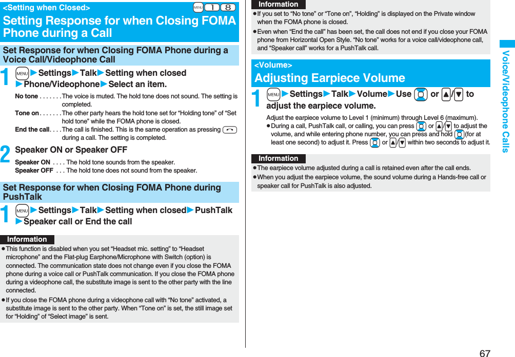 67Voice/Videophone Calls1mSettingsTalkSetting when closedPhone/VideophoneSelect an item.No tone . . . . . . .The voice is muted. The hold tone does not sound. The setting is completed.Tone on . . . . . . .The other party hears the hold tone set for “Holding tone” of “Set hold tone” while the FOMA phone is closed.End the call. . . . The call is finished. This is the same operation as pressing h during a call. The setting is completed.2Speaker ON or Speaker OFFSpeaker ON . . . . The hold tone sounds from the speaker.Speaker OFF . . . The hold tone does not sound from the speaker.1mSettingsTalkSetting when closedPushTalkSpeaker call or End the call+m-1-8<Setting when Closed>Setting Response for when Closing FOMA Phone during a CallSet Response for when Closing FOMA Phone during a Voice Call/Videophone CallSet Response for when Closing FOMA Phone during PushTalkInformationpThis function is disabled when you set “Headset mic. setting” to “Headset microphone” and the Flat-plug Earphone/Microphone with Switch (option) is connected. The communication state does not change even if you close the FOMA phone during a voice call or PushTalk communication. If you close the FOMA phone during a videophone call, the substitute image is sent to the other party with the line connected.pIf you close the FOMA phone during a videophone call with “No tone” activated, a substitute image is sent to the other party. When “Tone on” is set, the still image set for “Holding” of “Select image” is sent.1mSettingsTalkVolumeUse Bo or </> to adjust the earpiece volume.Adjust the earpiece volume to Level 1 (minimum) through Level 6 (maximum).pDuring a call, PushTalk call, or calling, you can press Bo or </> to adjust the volume, and while entering phone number, you can press and hold Bo(for at least one second) to adjust it. Press Bo or </> within two seconds to adjust it.pIf you set to “No tone” or “Tone on”, “Holding” is displayed on the Private window when the FOMA phone is closed.pEven when “End the call” has been set, the call does not end if you close your FOMA phone from Horizontal Open Style. “No tone” works for a voice call/videophone call, and “Speaker call” works for a PushTalk call.<Volume>Adjusting Earpiece VolumeInformationInformationpThe earpiece volume adjusted during a call is retained even after the call ends.pWhen you adjust the earpiece volume, the sound volume during a Hands-free call or speaker call for PushTalk is also adjusted.