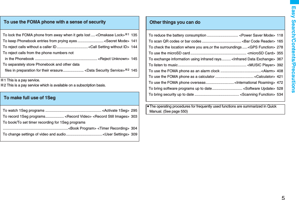 5Easy Search/Contents/Precautions※1 This is a pay service.※2 This is a pay service which is available on a subscription basis.To use the FOMA phone with a sense of securityTo lock the FOMA phone from away when it gets lost .... <Omakase Lock>※1135To keep Phonebook entries from prying eyes .........................<Secret Mode> 141To reject calls without a caller ID..............................<Call Setting without ID> 144To reject calls from the phone numbers not in the Phonebook ............................................................ <Reject Unknown> 145To separately store Phonebook and other data files in preparation for their erasure.................... <Data Security Service>※2145To make full use of 1SegTo watch 1Seg programs ...................................................... <Activate 1Seg> 295To record 1Seg programs.................. <Record Video> <Record Still Images> 303To book/To set timer recording for 1Seg programs...............................................................<Book Program> <Timer Recording> 304To change settings of video and audio ...................................<User Settings> 309Other things you can doTo reduce the battery consumption .............................. <Power Saver Mode> 118To scan QR codes or bar codes ...................................... <Bar Code Reader> 165To check the location where you are,or the surroundings .....<GPS Function> 278To use the microSD card ...................................................... <microSD Card> 355To exchange information using infrared rays......... <Infrared Data Exchange> 367To listen to music.................................................................. <MUSIC Player> 392To use the FOMA phone as an alarm clock .......................................<Alarm> 408To use the FOMA phone as a calculator .....................................<Calculator> 421To use the FOMA phone overseas ...........................<International Roaming> 472To bring software programs up to date............................. <Software Update> 528To bring security up to date ........................................... <Scanning Function> 534pThe operating procedures for frequently used functions are summarized in Quick Manual. (See page 550)