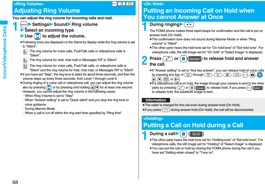 68Voice/Videophone CallsYou can adjust the ring volume for incoming calls and mail.1mSettingsSoundRing volumeSelect an incoming typeUse Bo to adjust the volume.pFollowing icons are displayed on the Stand-by display while the ring volume is set to “Silent”:: The ring volume for voice calls, PushTalk calls or videophone calls is “Silent”.: The ring volume for mail, chat mail or Messages R/F is “Silent”.: The ring volume for voice calls, PushTalk calls, or videophone calls is “Silent” and the ring volume for mail, chat mail, or Messages R/F is “Silent”.pIf you have set “Step”, the ring tone is silent for about three seconds, and then the volume steps up every three seconds, from Level 1 through Level 6.pDuring ringing of a voice call or videophone call, you can adjust the ring volume also by pressing Bo or by pressing and holding </> for at least one second. However, you cannot adjust the ring volume in the following cases:・When Ring Volume is set to “Step”・When “Answer setting” is set to “Quick silent” and you stop the ring tone or voice guidance・During Manner Mode・When a call is cut off within the ring start time specified by “Ring time”+m-5-0<Ring Volume>Adjusting Ring Volume1During ringinghThe FOMA phone makes three rapid beeps for confirmation and the call is put on answer-hold (On Hold).pThe confirmation tone does not sound during Manner Mode or when “Ring volume” is “Silent”.pThe other party hears the hold tone set for “On hold tone” of “Set hold tone”. For videophone calls, the still image set for “On hold” of “Select image” is displayed.2Press d or Oo( ) to release hold and answer the call.pIf “Answer setting” is set to “Any key answer”, you can release hold of voice calls by pressing any key of 0 through 9, a, s, r, m, c, Mo, <, >, l, or i.pIf a videophone call is on hold, the image through your camera is sent to the other party by pressing d or Oo( ) to release hold. If you press m() to release hold, the substitute image is sent.1During a callOo ()pThe other party hears the hold tone set for “Holding tone” of “Set hold tone”. For videophone calls, the still image set for “Holding” of “Select image” is displayed.pYou can put the call on hold by closing the FOMA phone during the call if you have set “Setting when closed” to “Tone on”.<On Hold>Putting an Incoming Call on Hold when You cannot Answer at OnceInformationpThe caller is charged for the call even during answer-hold (On Hold).pIf you press -h during answer-hold (On Hold), the call will be disconnected.<Holding>Putting a Call on Hold during a Call