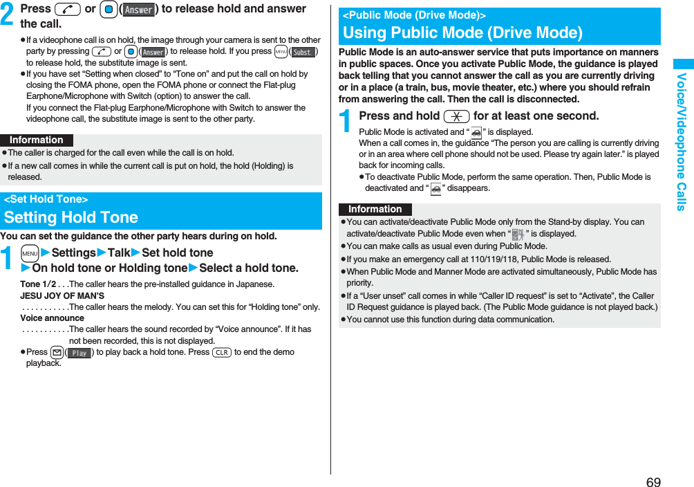 69Voice/Videophone Calls2Press d or Oo( ) to release hold and answer the call.pIf a videophone call is on hold, the image through your camera is sent to the other party by pressing d or Oo( ) to release hold. If you press m() to release hold, the substitute image is sent.pIf you have set “Setting when closed” to “Tone on” and put the call on hold by closing the FOMA phone, open the FOMA phone or connect the Flat-plug Earphone/Microphone with Switch (option) to answer the call.If you connect the Flat-plug Earphone/Microphone with Switch to answer the videophone call, the substitute image is sent to the other party.You can set the guidance the other party hears during on hold.1mSettingsTalkSet hold toneOn hold tone or Holding toneSelect a hold tone.Tone 1/2. . .The caller hears the pre-installed guidance in Japanese.JESU JOY OF MAN’S . . . . . . . . . . .The caller hears the melody. You can set this for “Holding tone” only.Voice announce . . . . . . . . . . .The caller hears the sound recorded by “Voice announce”. If it has not been recorded, this is not displayed.pPress l( ) to play back a hold tone. Press r to end the demo playback.InformationpThe caller is charged for the call even while the call is on hold.pIf a new call comes in while the current call is put on hold, the hold (Holding) is released.<Set Hold Tone>Setting Hold TonePublic Mode is an auto-answer service that puts importance on manners in public spaces. Once you activate Public Mode, the guidance is played back telling that you cannot answer the call as you are currently driving or in a place (a train, bus, movie theater, etc.) where you should refrain from answering the call. Then the call is disconnected.1Press and hold a for at least one second.Public Mode is activated and “ ” is displayed.When a call comes in, the guidance “The person you are calling is currently driving or in an area where cell phone should not be used. Please try again later.” is played back for incoming calls.pTo deactivate Public Mode, perform the same operation. Then, Public Mode is deactivated and “ ” disappears.<Public Mode (Drive Mode)>Using Public Mode (Drive Mode)InformationpYou can activate/deactivate Public Mode only from the Stand-by display. You can activate/deactivate Public Mode even when “ ” is displayed.pYou can make calls as usual even during Public Mode. pIf you make an emergency call at 110/119/118, Public Mode is released.pWhen Public Mode and Manner Mode are activated simultaneously, Public Mode has priority.pIf a “User unset” call comes in while “Caller ID request” is set to “Activate”, the Caller ID Request guidance is played back. (The Public Mode guidance is not played back.)pYou cannot use this function during data communication.