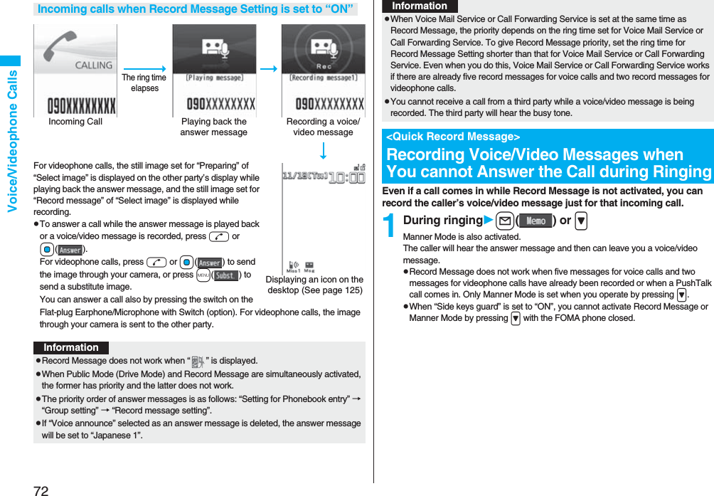72Voice/Videophone CallsFor videophone calls, the still image set for “Preparing” of “Select image” is displayed on the other party’s display while playing back the answer message, and the still image set for “Record message” of “Select image” is displayed while recording.pTo answer a call while the answer message is played back or a voice/video message is recorded, press d or Oo(). For videophone calls, press d or Oo( ) to send the image through your camera, or press m() to send a substitute image.You can answer a call also by pressing the switch on the Flat-plug Earphone/Microphone with Switch (option). For videophone calls, the image through your camera is sent to the other party.Incoming calls when Record Message Setting is set to “ON”Incoming Call Playing back the answer messageRecording a voice/video messageThe ring time elapsesDisplaying an icon on the desktop (See page 125)InformationpRecord Message does not work when “ ” is displayed.pWhen Public Mode (Drive Mode) and Record Message are simultaneously activated, the former has priority and the latter does not work.pThe priority order of answer messages is as follows: “Setting for Phonebook entry” → “Group setting” → “Record message setting”.pIf “Voice announce” selected as an answer message is deleted, the answer message will be set to “Japanese 1”.Even if a call comes in while Record Message is not activated, you can record the caller’s voice/video message just for that incoming call.1During ringingl() or >Manner Mode is also activated.The caller will hear the answer message and then can leave you a voice/video message.pRecord Message does not work when five messages for voice calls and two messages for videophone calls have already been recorded or when a PushTalk call comes in. Only Manner Mode is set when you operate by pressing >.pWhen “Side keys guard” is set to “ON”, you cannot activate Record Message or Manner Mode by pressing > with the FOMA phone closed.pWhen Voice Mail Service or Call Forwarding Service is set at the same time as Record Message, the priority depends on the ring time set for Voice Mail Service or Call Forwarding Service. To give Record Message priority, set the ring time for Record Message Setting shorter than that for Voice Mail Service or Call Forwarding Service. Even when you do this, Voice Mail Service or Call Forwarding Service works if there are already five record messages for voice calls and two record messages for videophone calls.pYou cannot receive a call from a third party while a voice/video message is being recorded. The third party will hear the busy tone.<Quick Record Message>Recording Voice/Video Messages when You cannot Answer the Call during RingingInformation