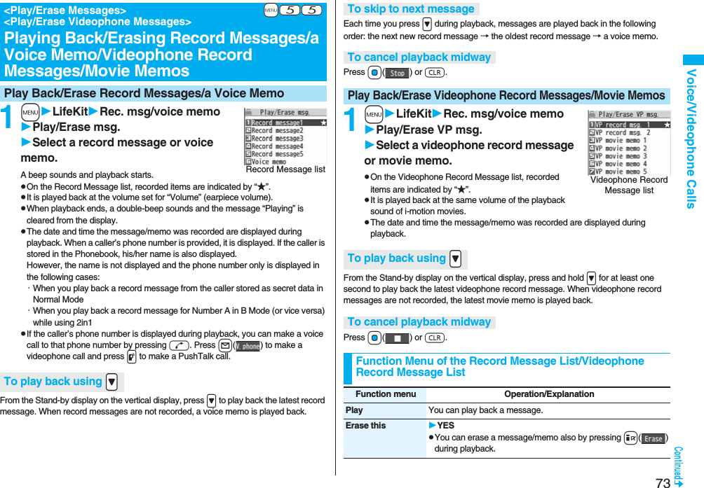 73Voice/Videophone Calls1mLifeKitRec. msg/voice memoPlay/Erase msg.Select a record message or voice memo.A beep sounds and playback starts.pOn the Record Message list, recorded items are indicated by “★”.pIt is played back at the volume set for “Volume” (earpiece volume).pWhen playback ends, a double-beep sounds and the message “Playing” is cleared from the display.pThe date and time the message/memo was recorded are displayed during playback. When a caller’s phone number is provided, it is displayed. If the caller is stored in the Phonebook, his/her name is also displayed. However, the name is not displayed and the phone number only is displayed in the following cases:・When you play back a record message from the caller stored as secret data in Normal Mode・When you play back a record message for Number A in B Mode (or vice versa) while using 2in1pIf the caller’s phone number is displayed during playback, you can make a voice call to that phone number by pressing d. Press l( ) to make a videophone call and press p to make a PushTalk call.From the Stand-by display on the vertical display, press > to play back the latest record message. When record messages are not recorded, a voice memo is played back.+m-5-5<Play/Erase Messages> <Play/Erase Videophone Messages>Playing Back/Erasing Record Messages/a Voice Memo/Videophone Record Messages/Movie MemosPlay Back/Erase Record Messages/a Voice MemoRecord Message listTo play back using .>Each time you press > during playback, messages are played back in the following order: the next new record message → the oldest record message → a voice memo.Press Oo() or r.1mLifeKitRec. msg/voice memoPlay/Erase VP msg.Select a videophone record message or movie memo.pOn the Videophone Record Message list, recorded items are indicated by “★”.pIt is played back at the same volume of the playback sound of i-motion movies.pThe date and time the message/memo was recorded are displayed during playback.From the Stand-by display on the vertical display, press and hold > for at least one second to play back the latest videophone record message. When videophone record messages are not recorded, the latest movie memo is played back.Press Oo() or r.To skip to next messageTo cancel playback midwayPlay Back/Erase Videophone Record Messages/Movie MemosVideophone Record Message listTo play back using .>To cancel playback midwayFunction Menu of the Record Message List/Videophone Record Message ListFunction menu Operation/ExplanationPlay You can play back a message.Erase this YESpYou can erase a message/memo also by pressing i() during playback.