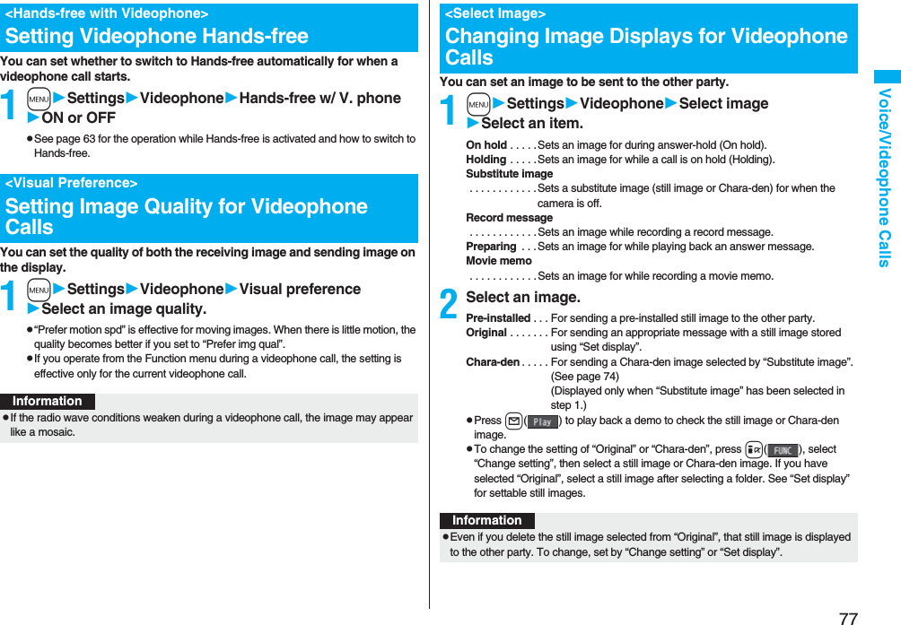 77Voice/Videophone CallsYou can set whether to switch to Hands-free automatically for when a videophone call starts.1mSettingsVideophoneHands-free w/ V. phoneON or OFFpSee page 63 for the operation while Hands-free is activated and how to switch to Hands-free.You can set the quality of both the receiving image and sending image on the display.1mSettingsVideophoneVisual preferenceSelect an image quality.p“Prefer motion spd” is effective for moving images. When there is little motion, the quality becomes better if you set to “Prefer img qual”.pIf you operate from the Function menu during a videophone call, the setting is effective only for the current videophone call.<Hands-free with Videophone>Setting Videophone Hands-free<Visual Preference>Setting Image Quality for Videophone CallsInformationpIf the radio wave conditions weaken during a videophone call, the image may appear like a mosaic.You can set an image to be sent to the other party.1mSettingsVideophoneSelect imageSelect an item.On hold . . . . . Sets an image for during answer-hold (On hold).Holding . . . . . Sets an image for while a call is on hold (Holding).Substitute image . . . . . . . . . . . .Sets a substitute image (still image or Chara-den) for when the camera is off.Record message . . . . . . . . . . . .Sets an image while recording a record message.Preparing . . .Sets an image for while playing back an answer message.Movie memo . . . . . . . . . . . .Sets an image for while recording a movie memo.2Select an image.Pre-installed . . . For sending a pre-installed still image to the other party.Original . . . . . . . For sending an appropriate message with a still image stored using “Set display”.Chara-den . . . . . For sending a Chara-den image selected by “Substitute image”. (See page 74)(Displayed only when “Substitute image” has been selected in step 1.)pPress l( ) to play back a demo to check the still image or Chara-den image.pTo change the setting of “Original” or “Chara-den”, press i( ), select “Change setting”, then select a still image or Chara-den image. If you have selected “Original”, select a still image after selecting a folder. See “Set display” for settable still images.<Select Image>Changing Image Displays for Videophone CallsInformationpEven if you delete the still image selected from “Original”, that still image is displayed to the other party. To change, set by “Change setting” or “Set display”.