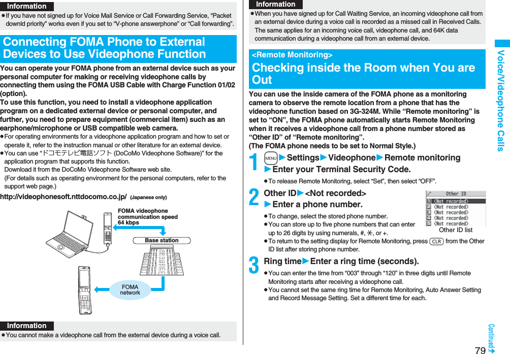 79Voice/Videophone CallsYou can operate your FOMA phone from an external device such as your personal computer for making or receiving videophone calls by connecting them using the FOMA USB Cable with Charge Function 01/02 (option).To use this function, you need to install a videophone application program on a dedicated external device or personal computer, and further, you need to prepare equipment (commercial item) such as an earphone/microphone or USB compatible web camera.pFor operating environments for a videophone application program and how to set or operate it, refer to the instruction manual or other literature for an external device.pYou can use “ドコモテレビ電話ソフト (DoCoMo Videophone Software)” for the application program that supports this function. Download it from the DoCoMo Videophone Software web site.(For details such as operating environment for the personal computers, refer to the support web page.)http://videophonesoft.nttdocomo.co.jp/ (Japanese only)InformationpIf you have not signed up for Voice Mail Service or Call Forwarding Service, “Packet downld priority” works even if you set to “V-phone answerphone” or “Call forwarding”.Connecting FOMA Phone to External Devices to Use Videophone FunctionBase stationFOMA videophonecommunication speed64 kbpsFOMAnetworkInformationpYou cannot make a videophone call from the external device during a voice call.You can use the inside camera of the FOMA phone as a monitoring camera to observe the remote location from a phone that has the videophone function based on 3G-324M. While “Remote monitoring” is set to “ON”, the FOMA phone automatically starts Remote Monitoring when it receives a videophone call from a phone number stored as “Other ID” of “Remote monitoring”. (The FOMA phone needs to be set to Normal Style.)1mSettingsVideophoneRemote monitoringEnter your Terminal Security Code.pTo release Remote Monitoring, select “Set”, then select “OFF”.2Other ID<Not recorded>Enter a phone number.pTo change, select the stored phone number.pYou can store up to five phone numbers that can enter up to 26 digits by using numerals, #, :, or +. pTo return to the setting display for Remote Monitoring, press r from the Other ID list after storing phone number.3Ring timeEnter a ring time (seconds).pYou can enter the time from “003” through “120” in three digits until Remote Monitoring starts after receiving a videophone call.pYou cannot set the same ring time for Remote Monitoring, Auto Answer Setting and Record Message Setting. Set a different time for each.pWhen you have signed up for Call Waiting Service, an incoming videophone call from an external device during a voice call is recorded as a missed call in Received Calls. The same applies for an incoming voice call, videophone call, and 64K data communication during a videophone call from an external device.<Remote Monitoring>Checking inside the Room when You are OutInformationOther ID list
