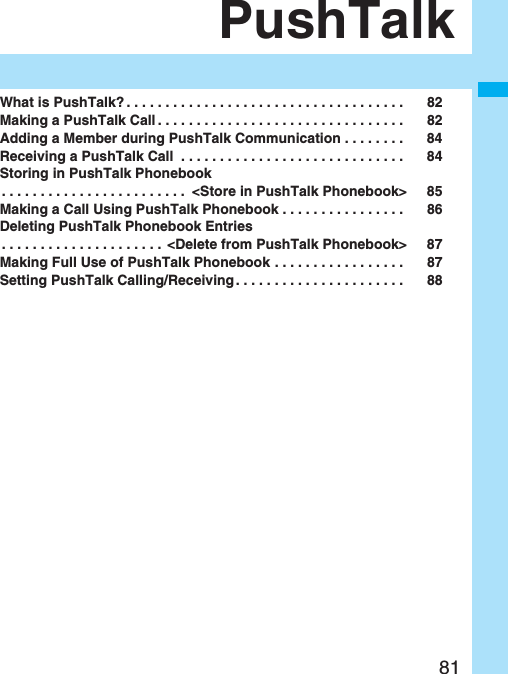 81PushTalkWhat is PushTalk? . . . . . . . . . . . . . . . . . . . . . . . . . . . . . . . . . . . . 82Making a PushTalk Call . . . . . . . . . . . . . . . . . . . . . . . . . . . . . . . . 82Adding a Member during PushTalk Communication . . . . . . . . 84Receiving a PushTalk Call . . . . . . . . . . . . . . . . . . . . . . . . . . . . . 84Storing in PushTalk Phonebook. . . . . . . . . . . . . . . . . . . . . . . . <Store in PushTalk Phonebook> 85Making a Call Using PushTalk Phonebook . . . . . . . . . . . . . . . . 86Deleting PushTalk Phonebook Entries. . . . . . . . . . . . . . . . . . . . . <Delete from PushTalk Phonebook> 87Making Full Use of PushTalk Phonebook . . . . . . . . . . . . . . . . . 87Setting PushTalk Calling/Receiving . . . . . . . . . . . . . . . . . . . . . . 88