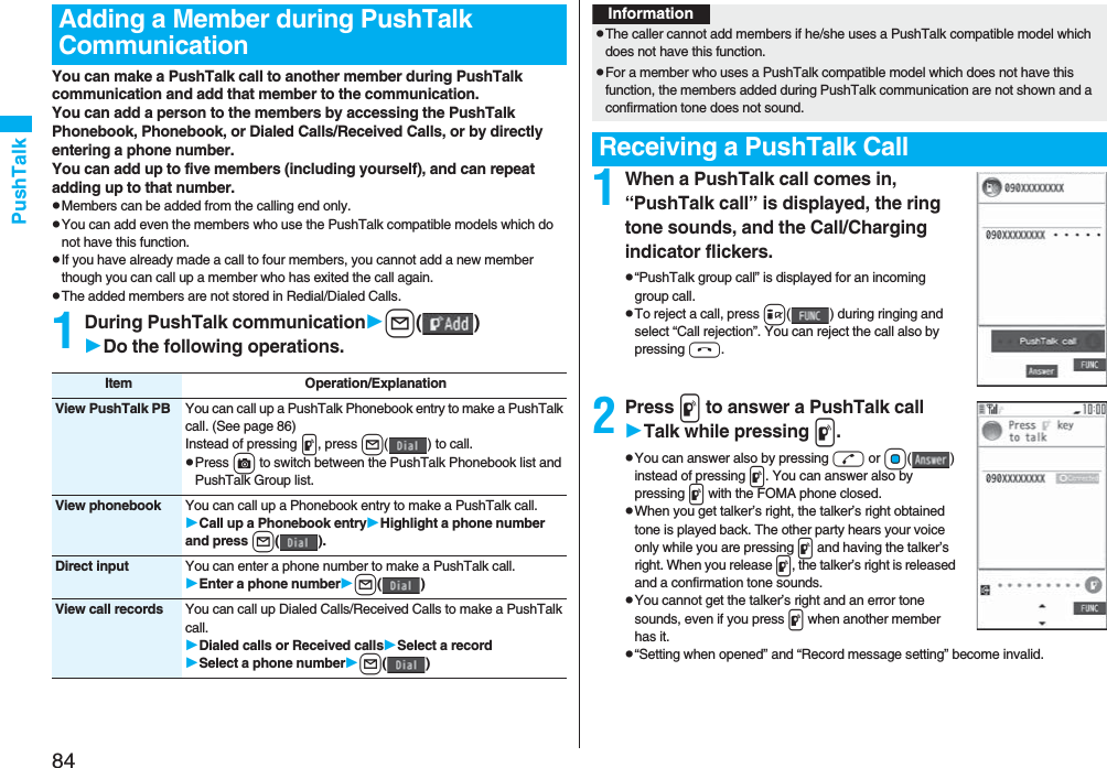 84PushTalkYou can make a PushTalk call to another member during PushTalk communication and add that member to the communication.You can add a person to the members by accessing the PushTalk Phonebook, Phonebook, or Dialed Calls/Received Calls, or by directly entering a phone number.You can add up to five members (including yourself), and can repeat adding up to that number.pMembers can be added from the calling end only.pYou can add even the members who use the PushTalk compatible models which do not have this function.pIf you have already made a call to four members, you cannot add a new member though you can call up a member who has exited the call again.pThe added members are not stored in Redial/Dialed Calls.1During PushTalk communicationl()Do the following operations.Adding a Member during PushTalk CommunicationItem Operation/ExplanationView PushTalk PB You can call up a PushTalk Phonebook entry to make a PushTalk call. (See page 86)Instead of pressing p, press l( ) to call.pPress c to switch between the PushTalk Phonebook list and PushTalk Group list.View phonebook You can call up a Phonebook entry to make a PushTalk call.Call up a Phonebook entryHighlight a phone number and press l().Direct input You can enter a phone number to make a PushTalk call.Enter a phone numberl()View call records You can call up Dialed Calls/Received Calls to make a PushTalk call.Dialed calls or Received callsSelect a recordSelect a phone numberl()1When a PushTalk call comes in, “PushTalk call” is displayed, the ring tone sounds, and the Call/Charging indicator flickers.p“PushTalk group call” is displayed for an incoming group call.pTo reject a call, press i( ) during ringing and select “Call rejection”. You can reject the call also by pressing h.2Press p to answer a PushTalk callTalk while pressing p.pYou can answer also by pressing d or Oo() instead of pressing p. You can answer also by pressing p with the FOMA phone closed.pWhen you get talker’s right, the talker’s right obtained tone is played back. The other party hears your voice only while you are pressing p and having the talker’s right. When you release p, the talker’s right is released and a confirmation tone sounds. pYou cannot get the talker’s right and an error tone sounds, even if you press p when another member has it.p“Setting when opened” and “Record message setting” become invalid.InformationpThe caller cannot add members if he/she uses a PushTalk compatible model which does not have this function.pFor a member who uses a PushTalk compatible model which does not have this function, the members added during PushTalk communication are not shown and a confirmation tone does not sound.Receiving a PushTalk Call