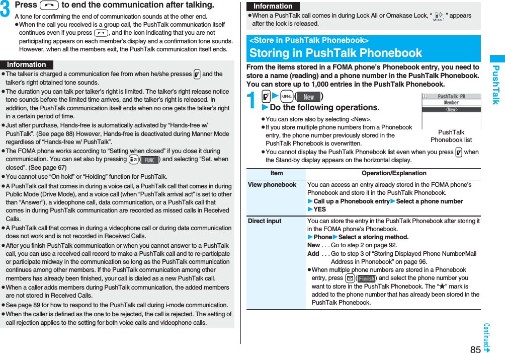 85PushTalk3Press h to end the communication after talking.A tone for confirming the end of communication sounds at the other end.pWhen the call you received is a group call, the PushTalk communication itself continues even if you press h, and the icon indicating that you are not participating appears on each member’s display and a confirmation tone sounds. However, when all the members exit, the PushTalk communication itself ends.InformationpThe talker is charged a communication fee from when he/she presses .p and the talker’s right obtained tone sounds. pThe duration you can talk per talker’s right is limited. The talker’s right release notice tone sounds before the limited time arrives, and the talker’s right is released. In addition, the PushTalk communication itself ends when no one gets the talker’s right in a certain period of time.pJust after purchase, Hands-free is automatically activated by “Hands-free w/ PushTalk”. (See page 88) However, Hands-free is deactivated during Manner Mode regardless of “Hands-free w/ PushTalk”.pThe FOMA phone works according to “Setting when closed” if you close it during communication. You can set also by pressing +i( ) and selecting “Set. when closed”. (See page 67)pYou cannot use “On hold” or “Holding” function for PushTalk.pA PushTalk call that comes in during a voice call, a PushTalk call that comes in during Public Mode (Drive Mode), and a voice call (when “PushTalk arrival act” is set to other than “Answer”), a videophone call, data communication, or a PushTalk call that comes in during PushTalk communication are recorded as missed calls in Received Calls.pA PushTalk call that comes in during a videophone call or during data communication does not work and is not recorded in Received Calls.pAfter you finish PushTalk communication or when you cannot answer to a PushTalk call, you can use a received call record to make a PushTalk call and to re-participate or participate midway in the communication so long as the PushTalk communication continues among other members. If the PushTalk communication among other members has already been finished, your call is dialed as a new PushTalk call.pWhen a caller adds members during PushTalk communication, the added members are not stored in Received Calls.pSee page 89 for how to respond to the PushTalk call during i-mode communication.pWhen the caller is defined as the one to be rejected, the call is rejected. The setting of call rejection applies to the setting for both voice calls and videophone calls.From the items stored in a FOMA phone’s Phonebook entry, you need to store a name (reading) and a phone number in the PushTalk Phonebook. You can store up to 1,000 entries in the PushTalk Phonebook.1pm()Do the following operations.pYou can store also by selecting <New>.pIf you store multiple phone numbers from a Phonebook entry, the phone number previously stored in the PushTalk Phonebook is overwritten.pYou cannot display the PushTalk Phonebook list even when you press p when the Stand-by display appears on the horizontal display.pWhen a PushTalk call comes in during Lock All or Omakase Lock, “ ” appears after the lock is released.<Store in PushTalk Phonebook>Storing in PushTalk PhonebookInformationPushTalk Phonebook listItem Operation/ExplanationView phonebook You can access an entry already stored in the FOMA phone’s Phonebook and store it in the PushTalk Phonebook.Call up a Phonebook entrySelect a phone numberYESDirect input You can store the entry in the PushTalk Phonebook after storing it in the FOMA phone’s Phonebook.PhoneSelect a storing method.New . . . Go to step 2 on page 92.Add . . . Go to step 3 of “Storing Displayed Phone Number/Mail Address in Phonebook” on page 96.pWhen multiple phone numbers are stored in a Phonebook entry, press l( ) and select the phone number you want to store in the PushTalk Phonebook. The “★” mark is added to the phone number that has already been stored in the PushTalk Phonebook.