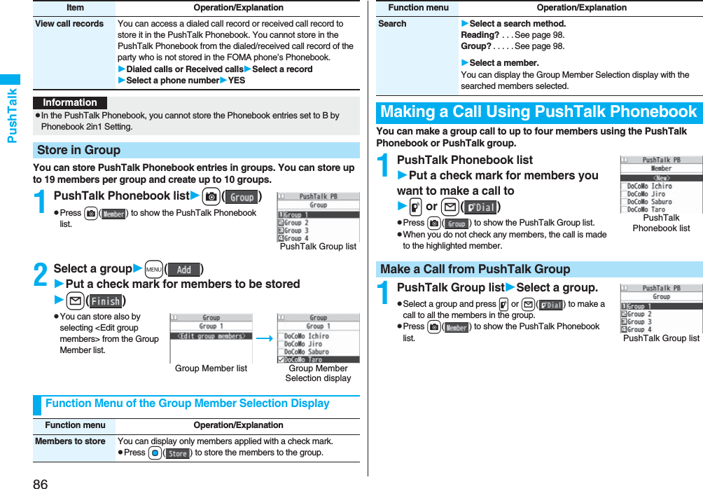 86PushTalkYou can store PushTalk Phonebook entries in groups. You can store up to 19 members per group and create up to 10 groups.1PushTalk Phonebook listc()pPress c( ) to show the PushTalk Phonebook list.2Select a groupm()Put a check mark for members to be storedl()pYou can store also by selecting <Edit group members> from the Group Member list.View call records You can access a dialed call record or received call record to store it in the PushTalk Phonebook. You cannot store in the PushTalk Phonebook from the dialed/received call record of the party who is not stored in the FOMA phone’s Phonebook.Dialed calls or Received callsSelect a recordSelect a phone numberYESItem Operation/ExplanationInformationpIn the PushTalk Phonebook, you cannot store the Phonebook entries set to B by Phonebook 2in1 Setting.Store in GroupPushTalk Group listGroup Member list Group Member Selection displayFunction Menu of the Group Member Selection DisplayFunction menu Operation/ExplanationMembers to store You can display only members applied with a check mark.pPress Oo( ) to store the members to the group.You can make a group call to up to four members using the PushTalk Phonebook or PushTalk group.1PushTalk Phonebook listPut a check mark for members you want to make a call top or l()pPress c( ) to show the PushTalk Group list.pWhen you do not check any members, the call is made to the highlighted member.1PushTalk Group listSelect a group.pSelect a group and press p or l( ) to make a call to all the members in the group.pPress c( ) to show the PushTalk Phonebook list.Search Select a search method.Reading? . . . See page 98.Group? . . . . . See page 98.Select a member.You can display the Group Member Selection display with the searched members selected.Making a Call Using PushTalk PhonebookFunction menu Operation/ExplanationPushTalk Phonebook listMake a Call from PushTalk GroupPushTalk Group list
