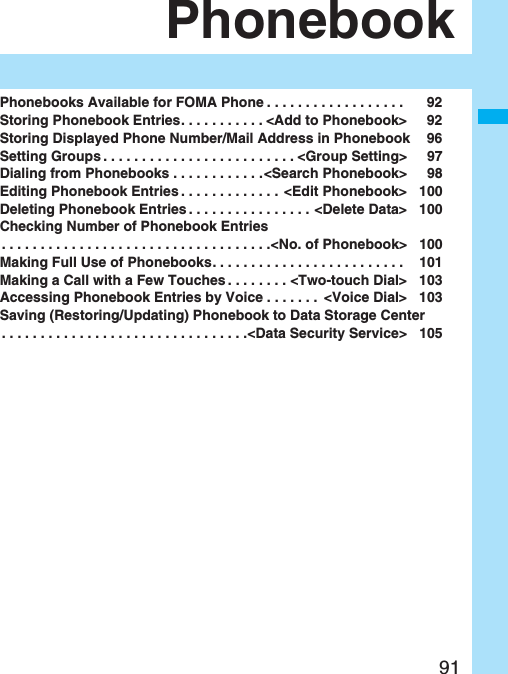 91PhonebookPhonebooks Available for FOMA Phone . . . . . . . . . . . . . . . . . . 92Storing Phonebook Entries. . . . . . . . . . . <Add to Phonebook> 92Storing Displayed Phone Number/Mail Address in Phonebook 96Setting Groups . . . . . . . . . . . . . . . . . . . . . . . . . <Group Setting> 97Dialing from Phonebooks . . . . . . . . . . . .<Search Phonebook> 98Editing Phonebook Entries . . . . . . . . . . . . . <Edit Phonebook> 100Deleting Phonebook Entries . . . . . . . . . . . . . . . . <Delete Data> 100Checking Number of Phonebook Entries. . . . . . . . . . . . . . . . . . . . . . . . . . . . . . . . . . .<No. of Phonebook> 100Making Full Use of Phonebooks. . . . . . . . . . . . . . . . . . . . . . . . . 101Making a Call with a Few Touches . . . . . . . . <Two-touch Dial> 103Accessing Phonebook Entries by Voice . . . . . . . <Voice Dial> 103Saving (Restoring/Updating) Phonebook to Data Storage Center. . . . . . . . . . . . . . . . . . . . . . . . . . . . . . . .<Data Security Service> 105