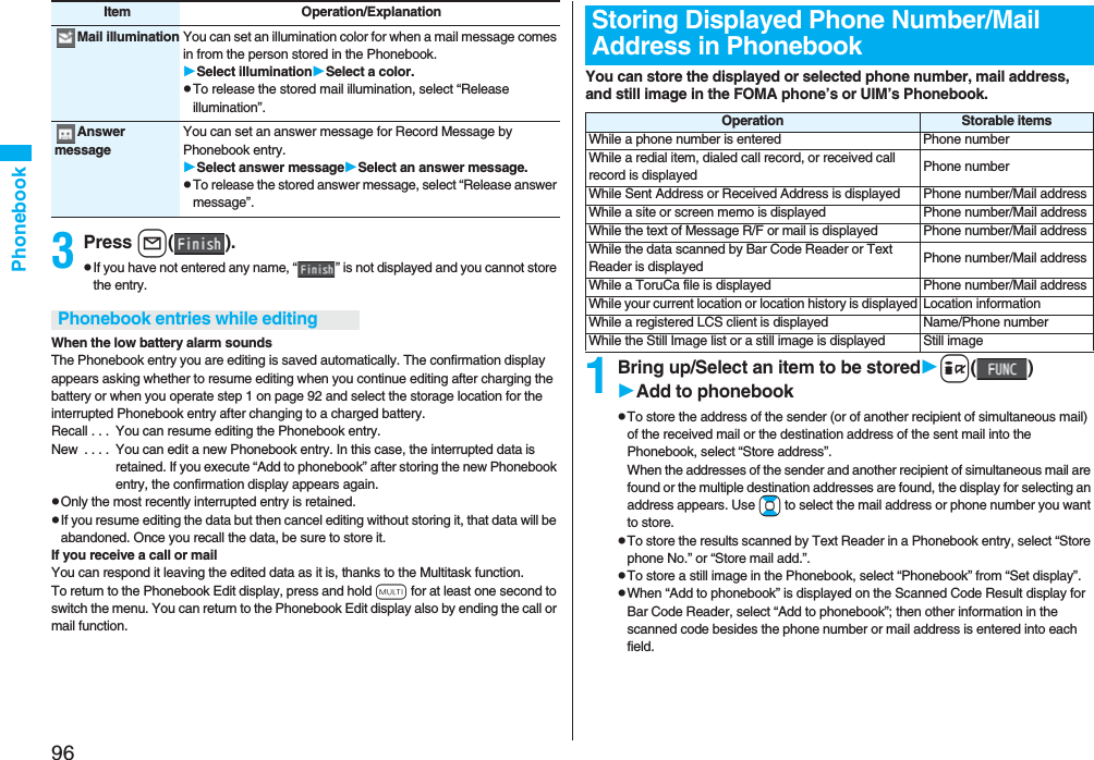 96Phonebook3Press l().pIf you have not entered any name, “ ” is not displayed and you cannot store the entry.When the low battery alarm soundsThe Phonebook entry you are editing is saved automatically. The confirmation display appears asking whether to resume editing when you continue editing after charging the battery or when you operate step 1 on page 92 and select the storage location for the interrupted Phonebook entry after changing to a charged battery.Recall . . . You can resume editing the Phonebook entry.New . . . . You can edit a new Phonebook entry. In this case, the interrupted data is retained. If you execute “Add to phonebook” after storing the new Phonebook entry, the confirmation display appears again.pOnly the most recently interrupted entry is retained.pIf you resume editing the data but then cancel editing without storing it, that data will be abandoned. Once you recall the data, be sure to store it.If you receive a call or mailYou can respond it leaving the edited data as it is, thanks to the Multitask function.To return to the Phonebook Edit display, press and hold x for at least one second to switch the menu. You can return to the Phonebook Edit display also by ending the call or mail function.Mail illumination You can set an illumination color for when a mail message comes in from the person stored in the Phonebook.Select illuminationSelect a color.pTo release the stored mail illumination, select “Release illumination”.Answer messageYou can set an answer message for Record Message by Phonebook entry.Select answer messageSelect an answer message.pTo release the stored answer message, select “Release answer message”.Item Operation/ExplanationPhonebook entries while editingYou can store the displayed or selected phone number, mail address, and still image in the FOMA phone’s or UIM’s Phonebook.1Bring up/Select an item to be storedi()Add to phonebookpTo store the address of the sender (or of another recipient of simultaneous mail) of the received mail or the destination address of the sent mail into the Phonebook, select “Store address”. When the addresses of the sender and another recipient of simultaneous mail are found or the multiple destination addresses are found, the display for selecting an address appears. Use Bo to select the mail address or phone number you want to store.pTo store the results scanned by Text Reader in a Phonebook entry, select “Store phone No.” or “Store mail add.”.pTo store a still image in the Phonebook, select “Phonebook” from “Set display”.pWhen “Add to phonebook” is displayed on the Scanned Code Result display for Bar Code Reader, select “Add to phonebook”; then other information in the scanned code besides the phone number or mail address is entered into each field.Storing Displayed Phone Number/Mail Address in PhonebookOperation Storable itemsWhile a phone number is entered Phone numberWhile a redial item, dialed call record, or received call record is displayed Phone numberWhile Sent Address or Received Address is displayed Phone number/Mail addressWhile a site or screen memo is displayed Phone number/Mail addressWhile the text of Message R/F or mail is displayed Phone number/Mail addressWhile the data scanned by Bar Code Reader or Text Reader is displayed Phone number/Mail addressWhile a ToruCa file is displayed Phone number/Mail addressWhile your current location or location history is displayed Location informationWhile a registered LCS client is displayed Name/Phone numberWhile the Still Image list or a still image is displayed Still image