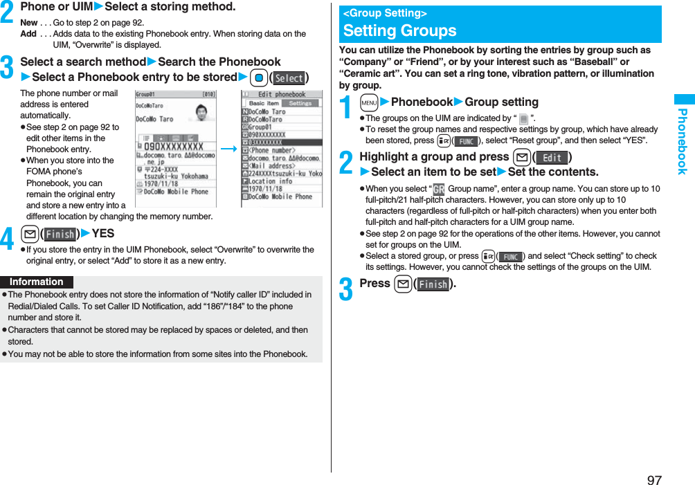 97Phonebook2Phone or UIMSelect a storing method.New . . . Go to step 2 on page 92.Add . . . Adds data to the existing Phonebook entry. When storing data on the UIM, “Overwrite” is displayed.3Select a search methodSearch the PhonebookSelect a Phonebook entry to be storedOo()The phone number or mail address is entered automatically.pSee step 2 on page 92 to edit other items in the Phonebook entry.pWhen you store into the FOMA phone’s Phonebook, you can remain the original entry and store a new entry into a different location by changing the memory number.4l()YESpIf you store the entry in the UIM Phonebook, select “Overwrite” to overwrite the original entry, or select “Add” to store it as a new entry.InformationpThe Phonebook entry does not store the information of “Notify caller ID” included in Redial/Dialed Calls. To set Caller ID Notification, add “186”/“184” to the phone number and store it.pCharacters that cannot be stored may be replaced by spaces or deleted, and then stored.pYou may not be able to store the information from some sites into the Phonebook.You can utilize the Phonebook by sorting the entries by group such as “Company” or “Friend”, or by your interest such as “Baseball” or “Ceramic art”. You can set a ring tone, vibration pattern, or illumination by group.1mPhonebookGroup settingpThe groups on the UIM are indicated by “ ”.pTo reset the group names and respective settings by group, which have already been stored, press i( ), select “Reset group”, and then select “YES”.2Highlight a group and press l()Select an item to be setSet the contents.pWhen you select “ Group name”, enter a group name. You can store up to 10 full-pitch/21 half-pitch characters. However, you can store only up to 10 characters (regardless of full-pitch or half-pitch characters) when you enter both full-pitch and half-pitch characters for a UIM group name.pSee step 2 on page 92 for the operations of the other items. However, you cannot set for groups on the UIM.pSelect a stored group, or press i( ) and select “Check setting” to check its settings. However, you cannot check the settings of the groups on the UIM.3Press l().<Group Setting>Setting Groups