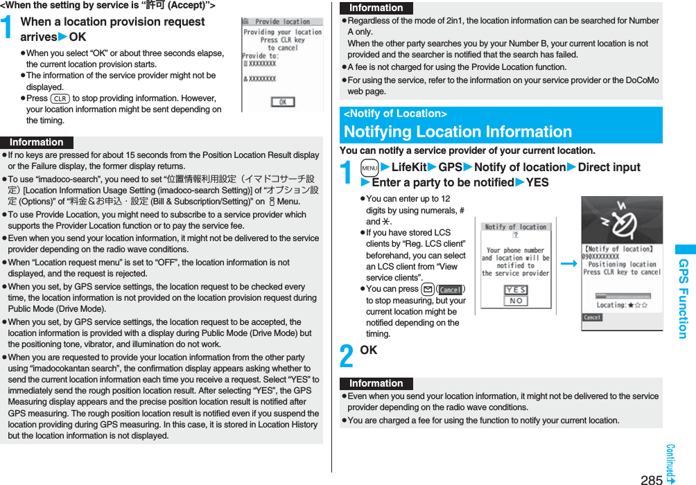 285GPS Function&lt;When the setting by service is “許可 (Accept)”&gt;1When a location provision request arrivesOKpWhen you select “OK” or about three seconds elapse, the current location provision starts.pThe information of the service provider might not be displayed.pPress r to stop providing information. However, your location information might be sent depending on the timing.InformationpIf no keys are pressed for about 15 seconds from the Position Location Result display or the Failure display, the former display returns.pTo use “imadoco-search”, you need to set “位置情報利用設定（イマドコサーチ設定） [Location Information Usage Setting (imadoco-search Setting)] of “オプション設定 (Options)” of “料金＆お申込・設定 (Bill &amp; Subscription/Setting)” on iMenu.pTo use Provide Location, you might need to subscribe to a service provider which supports the Provider Location function or to pay the service fee.pEven when you send your location information, it might not be delivered to the service provider depending on the radio wave conditions.pWhen “Location request menu” is set to “OFF”, the location information is not displayed, and the request is rejected.pWhen you set, by GPS service settings, the location request to be checked every time, the location information is not provided on the location provision request during Public Mode (Drive Mode).pWhen you set, by GPS service settings, the location request to be accepted, the location information is provided with a display during Public Mode (Drive Mode) but the positioning tone, vibrator, and illumination do not work.pWhen you are requested to provide your location information from the other party using “imadocokantan search”, the confirmation display appears asking whether to send the current location information each time you receive a request. Select “YES” to immediately send the rough position location result. After selecting “YES”, the GPS Measuring display appears and the precise position location result is notified after GPS measuring. The rough position location result is notified even if you suspend the location providing during GPS measuring. In this case, it is stored in Location History but the location information is not displayed.You can notify a service provider of your current location.1mLifeKitGPSNotify of locationDirect inputEnter a party to be notifiedYESpYou can enter up to 12 digits by using numerals, # and :.pIf you have stored LCS clients by “Reg. LCS client” beforehand, you can select an LCS client from “View service clients”.pYou can press l() to stop measuring, but your current location might be notified depending on the timing.2OKpRegardless of the mode of 2in1, the location information can be searched for Number A only.When the other party searches you by your Number B, your current location is not provided and the searcher is notified that the search has failed. pA fee is not charged for using the Provide Location function.pFor using the service, refer to the information on your service provider or the DoCoMo web page.&lt;Notify of Location&gt;Notifying Location InformationInformationInformationpEven when you send your location information, it might not be delivered to the service provider depending on the radio wave conditions.pYou are charged a fee for using the function to notify your current location.