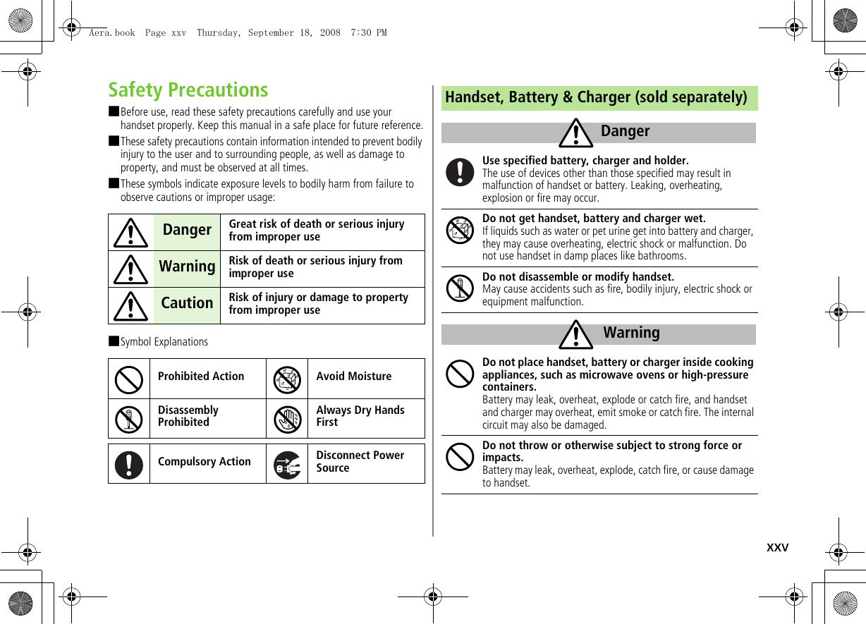 xxvSafety Precautions■Before use, read these safety precautions carefully and use your handset properly. Keep this manual in a safe place for future reference.■These safety precautions contain information intended to prevent bodily injury to the user and to surrounding people, as well as damage to property, and must be observed at all times.■These symbols indicate exposure levels to bodily harm from failure to observe cautions or improper usage:■Symbol ExplanationsDanger Great risk of death or serious injury from improper useWarning Risk of death or serious injury from improper useCaution Risk of injury or damage to property from improper useProhibited Action Avoid MoistureDisassembly ProhibitedAlways Dry Hands FirstCompulsory Action Disconnect Power SourceHandset, Battery & Charger (sold separately)Use specified battery, charger and holder.The use of devices other than those specified may result in malfunction of handset or battery. Leaking, overheating, explosion or fire may occur.Do not get handset, battery and charger wet.If liquids such as water or pet urine get into battery and charger, they may cause overheating, electric shock or malfunction. Do not use handset in damp places like bathrooms.Do not disassemble or modify handset.May cause accidents such as fire, bodily injury, electric shock or equipment malfunction.Do not place handset, battery or charger inside cooking appliances, such as microwave ovens or high-pressure containers.Battery may leak, overheat, explode or catch fire, and handset and charger may overheat, emit smoke or catch fire. The internal circuit may also be damaged.Do not throw or otherwise subject to strong force or impacts.Battery may leak, overheat, explode, catch fire, or cause damage to handset.DangerWarningAera.book Page xxv Thursday, September 18, 2008 7:30 PM