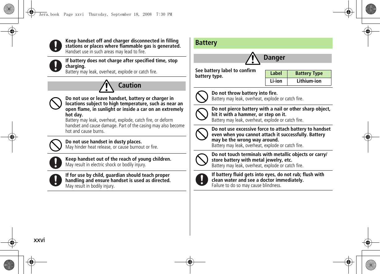 xxviKeep handset off and charger disconnected in filling stations or places where flammable gas is generated.Handset use in such areas may lead to fire.If battery does not charge after specified time, stop charging.Battery may leak, overheat, explode or catch fire.Do not use or leave handset, battery or charger in locations subject to high temperature, such as near an open flame, in sunlight or inside a car on an extremely hot day.Battery may leak, overheat, explode, catch fire, or deform handset and cause damage. Part of the casing may also become hot and cause burns.Do not use handset in dusty places.May hinder heat release, or cause burnout or fire.Keep handset out of the reach of young children.May result in electric shock or bodily injury.If for use by child, guardian should teach properhandling and ensure handset is used as directed.May result in bodily injury.CautionBatterySee battery label to confirm battery type.Do not throw battery into fire.Battery may leak, overheat, explode or catch fire.Do not pierce battery with a nail or other sharp object, hit it with a hammer, or step on it.Battery may leak, overheat, explode or catch fire.Do not use excessive force to attach battery to handset even when you cannot attach it successfully. Battery may be the wrong way around.Battery may leak, overheat, explode or catch fire.Do not touch terminals with metallic objects or carry/store battery with metal jewelry, etc.Battery may leak, overheat, explode or catch fire.If battery fluid gets into eyes, do not rub; flush with clean water and see a doctor immediately.Failure to do so may cause blindness.DangerLabel Battery TypeLi-ion Lithium-ionAera.book Page xxvi Thursday, September 18, 2008 7:30 PM