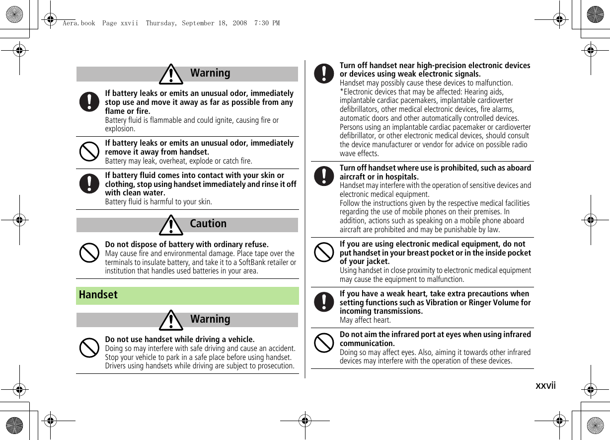 xxviiIf battery leaks or emits an unusual odor, immediately stop use and move it away as far as possible from any flame or fire.Battery fluid is flammable and could ignite, causing fire or explosion.If battery leaks or emits an unusual odor, immediately remove it away from handset.Battery may leak, overheat, explode or catch fire.If battery fluid comes into contact with your skin or clothing, stop using handset immediately and rinse it off with clean water.Battery fluid is harmful to your skin.Do not dispose of battery with ordinary refuse.May cause fire and environmental damage. Place tape over the terminals to insulate battery, and take it to a SoftBank retailer or institution that handles used batteries in your area.HandsetDo not use handset while driving a vehicle.Doing so may interfere with safe driving and cause an accident. Stop your vehicle to park in a safe place before using handset. Drivers using handsets while driving are subject to prosecution.WarningCautionWarningTurn off handset near high-precision electronic devices or devices using weak electronic signals.Handset may possibly cause these devices to malfunction.*Electronic devices that may be affected: Hearing aids, implantable cardiac pacemakers, implantable cardioverter defibrillators, other medical electronic devices, fire alarms, automatic doors and other automatically controlled devices.Persons using an implantable cardiac pacemaker or cardioverter defibrillator, or other electronic medical devices, should consult the device manufacturer or vendor for advice on possible radio wave effects.Turn off handset where use is prohibited, such as aboard aircraft or in hospitals.Handset may interfere with the operation of sensitive devices and electronic medical equipment.Follow the instructions given by the respective medical facilities regarding the use of mobile phones on their premises. In addition, actions such as speaking on a mobile phone aboard aircraft are prohibited and may be punishable by law.If you are using electronic medical equipment, do not put handset in your breast pocket or in the inside pocket of your jacket.Using handset in close proximity to electronic medical equipment may cause the equipment to malfunction.If you have a weak heart, take extra precautions when setting functions such as Vibration or Ringer Volume for incoming transmissions.May affect heart.Do not aim the infrared port at eyes when using infrared communication.Doing so may affect eyes. Also, aiming it towards other infrared devices may interfere with the operation of these devices.Aera.book Page xxvii Thursday, September 18, 2008 7:30 PM