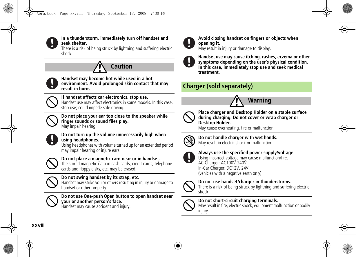 xxviiiIn a thunderstorm, immediately turn off handset and seek shelter.There is a risk of being struck by lightning and suffering electric shock.Handset may become hot while used in a hot environment. Avoid prolonged skin contact that may result in burns.If handset affects car electronics, stop use.Handset use may affect electronics in some models. In this case, stop use; could impede safe driving.Do not place your ear too close to the speaker while ringer sounds or sound files play.May impair hearing.Do not turn up the volume unnecessarily high when using headphones.Using headphones with volume turned up for an extended period may impair hearing or injure ears.Do not place a magnetic card near or in handset.The stored magnetic data in cash cards, credit cards, telephone cards and floppy disks, etc. may be erased.Do not swing handset by its strap, etc.Handset may strike you or others resulting in injury or damage to handset or other property.Do not use One-push Open button to open handset near your or another person's face.Handset may cause accident and injury.CautionAvoid closing handset on fingers or objects when opening it.May result in injury or damage to display.Handset use may cause itching, rashes, eczema or other symptoms depending on the user's physical condition. In this case, immediately stop use and seek medical treatment.Charger (sold separately)Place charger and Desktop Holder on a stable surface during charging. Do not cover or wrap charger or Desktop Holder.May cause overheating, fire or malfunction.Do not handle charger with wet hands.May result in electric shock or malfunction.Always use the specified power supply/voltage.Using incorrect voltage may cause malfunction/fire.AC Charger: AC100V-240VIn-Car Charger: DC12V, 24V(vehicles with a negative earth only)Do not use handset/charger in thunderstorms.There is a risk of being struck by lightning and suffering electric shock.Do not short-circuit charging terminals.May result in fire, electric shock, equipment malfunction or bodily injury.WarningAera.book Page xxviii Thursday, September 18, 2008 7:30 PM