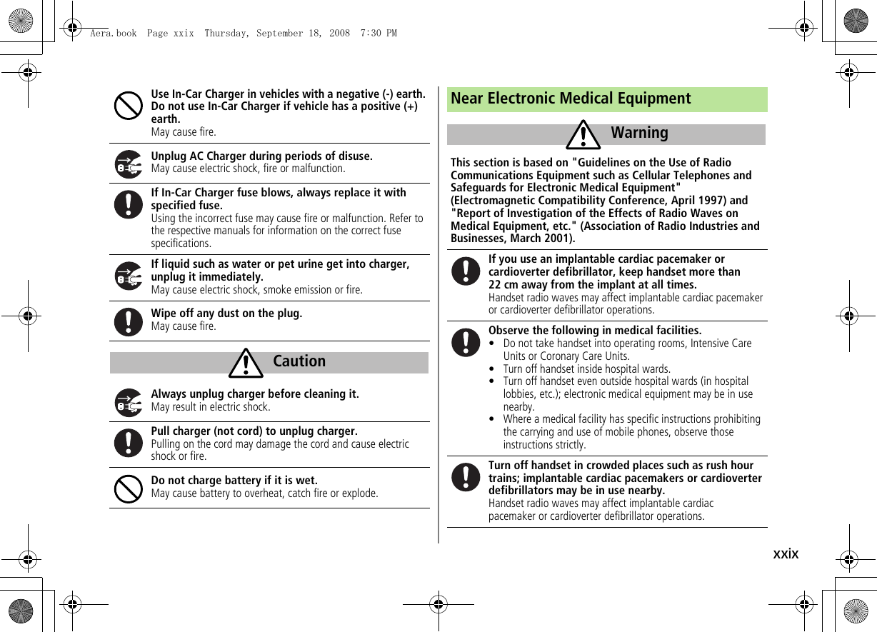 xxixUse In-Car Charger in vehicles with a negative (-) earth. Do not use In-Car Charger if vehicle has a positive (+) earth.May cause fire.Unplug AC Charger during periods of disuse.May cause electric shock, fire or malfunction.If In-Car Charger fuse blows, always replace it with specified fuse.Using the incorrect fuse may cause fire or malfunction. Refer to the respective manuals for information on the correct fuse specifications.If liquid such as water or pet urine get into charger, unplug it immediately.May cause electric shock, smoke emission or fire.Wipe off any dust on the plug.May cause fire.Always unplug charger before cleaning it.May result in electric shock.Pull charger (not cord) to unplug charger.Pulling on the cord may damage the cord and cause electric shock or fire.Do not charge battery if it is wet.May cause battery to overheat, catch fire or explode.CautionNear Electronic Medical EquipmentThis section is based on "Guidelines on the Use of Radio Communications Equipment such as Cellular Telephones and Safeguards for Electronic Medical Equipment" (Electromagnetic Compatibility Conference, April 1997) and "Report of Investigation of the Effects of Radio Waves on Medical Equipment, etc." (Association of Radio Industries and Businesses, March 2001).If you use an implantable cardiac pacemaker or cardioverter defibrillator, keep handset more than 22 cm away from the implant at all times.Handset radio waves may affect implantable cardiac pacemaker or cardioverter defibrillator operations.Observe the following in medical facilities.• Do not take handset into operating rooms, Intensive Care Units or Coronary Care Units.• Turn off handset inside hospital wards.• Turn off handset even outside hospital wards (in hospital lobbies, etc.); electronic medical equipment may be in use nearby.• Where a medical facility has specific instructions prohibiting the carrying and use of mobile phones, observe those instructions strictly.Turn off handset in crowded places such as rush hour trains; implantable cardiac pacemakers or cardioverter defibrillators may be in use nearby.Handset radio waves may affect implantable cardiac pacemaker or cardioverter defibrillator operations.WarningAera.book Page xxix Thursday, September 18, 2008 7:30 PM
